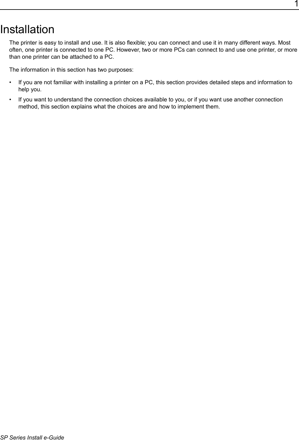 1SP Series Install e-GuideInstallationThe printer is easy to install and use. It is also flexible; you can connect and use it in many different ways. Most often, one printer is connected to one PC. However, two or more PCs can connect to and use one printer, or more than one printer can be attached to a PC. The information in this section has two purposes:&bull; If you are not familiar with installing a printer on a PC, this section provides detailed steps and information to help you.&bull; If you want to understand the connection choices available to you, or if you want use another connection method, this section explains what the choices are and how to implement them.