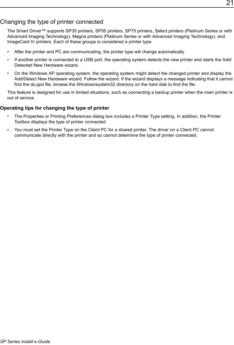 21SP Series Install e-GuideChanging the type of printer connectedThe Smart Driver&trade; supports SP35 printers, SP55 printers, SP75 printers, Select printers (Platinum Series or with Advanced Imaging Technology), Magna printers (Platinum Series or with Advanced Imaging Technology), and ImageCard IV printers. Each of these groups is considered a printer type. &bull; After the printer and PC are communicating, the printer type will change automatically. &bull; If another printer is connected to a USB port, the operating system detects the new printer and starts the Add/Detected New Hardware wizard. &bull; On the Windows XP operating system, the operating system might detect the changed printer and display the Add/Detect New Hardware wizard. Follow the wizard. If the wizard displays a message indicating that it cannot find the ds.ppd file, browse the Windows\system32 directory on the hard disk to find the file.This feature is designed for use in limited situations, such as connecting a backup printer when the main printer is out of service.Operating tips for changing the type of printer&bull; The Properties or Printing Preferences dialog box includes a Printer Type setting. In addition, the Printer Toolbox displays the type of printer connected. &bull; You must set the Printer Type on the Client PC for a shared printer. The driver on a Client PC cannot communicate directly with the printer and so cannot determine the type of printer connected.