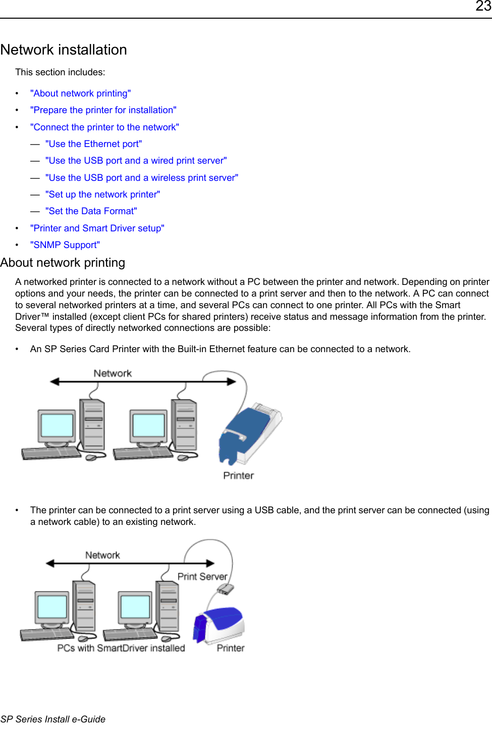 23SP Series Install e-GuideNetwork installationThis section includes:&bull;"About network printing"&bull;"Prepare the printer for installation"&bull;"Connect the printer to the network"&mdash;  "Use the Ethernet port"&mdash;  "Use the USB port and a wired print server"&mdash;  "Use the USB port and a wireless print server"&mdash;  "Set up the network printer"&mdash;  "Set the Data Format"&bull;"Printer and Smart Driver setup"&bull;"SNMP Support"About network printingA networked printer is connected to a network without a PC between the printer and network. Depending on printer options and your needs, the printer can be connected to a print server and then to the network. A PC can connect to several networked printers at a time, and several PCs can connect to one printer. All PCs with the Smart Driver&trade; installed (except client PCs for shared printers) receive status and message information from the printer. Several types of directly networked connections are possible: &bull; An SP Series Card Printer with the Built-in Ethernet feature can be connected to a network. &bull; The printer can be connected to a print server using a USB cable, and the print server can be connected (using a network cable) to an existing network.