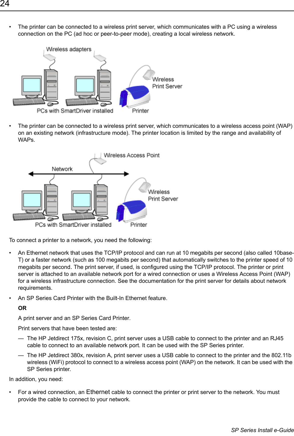 24                      SP Series Install e-Guide&bull; The printer can be connected to a wireless print server, which communicates with a PC using a wireless connection on the PC (ad hoc or peer-to-peer mode), creating a local wireless network.&bull; The printer can be connected to a wireless print server, which communicates to a wireless access point (WAP) on an existing network (infrastructure mode). The printer location is limited by the range and availability of WAPs.To connect a printer to a network, you need the following:&bull; An Ethernet network that uses the TCP/IP protocol and can run at 10 megabits per second (also called 10base-T) or a faster network (such as 100 megabits per second) that automatically switches to the printer speed of 10 megabits per second. The print server, if used, is configured using the TCP/IP protocol. The printer or print server is attached to an available network port for a wired connection or uses a Wireless Access Point (WAP) for a wireless infrastructure connection. See the documentation for the print server for details about network requirements. &bull; An SP Series Card Printer with the Built-In Ethernet feature.ORA print server and an SP Series Card Printer. Print servers that have been tested are:&mdash;  The HP Jetdirect 175x, revision C, print server uses a USB cable to connect to the printer and an RJ45 cable to connect to an available network port. It can be used with the SP Series printer. &mdash;  The HP Jetdirect 380x, revision A, print server uses a USB cable to connect to the printer and the 802.11b wireless (WiFi) protocol to connect to a wireless access point (WAP) on the network. It can be used with the SP Series printer.In addition, you need:&bull; For a wired connection, an Ethernet cable to connect the printer or print server to the network. You must provide the cable to connect to your network.
