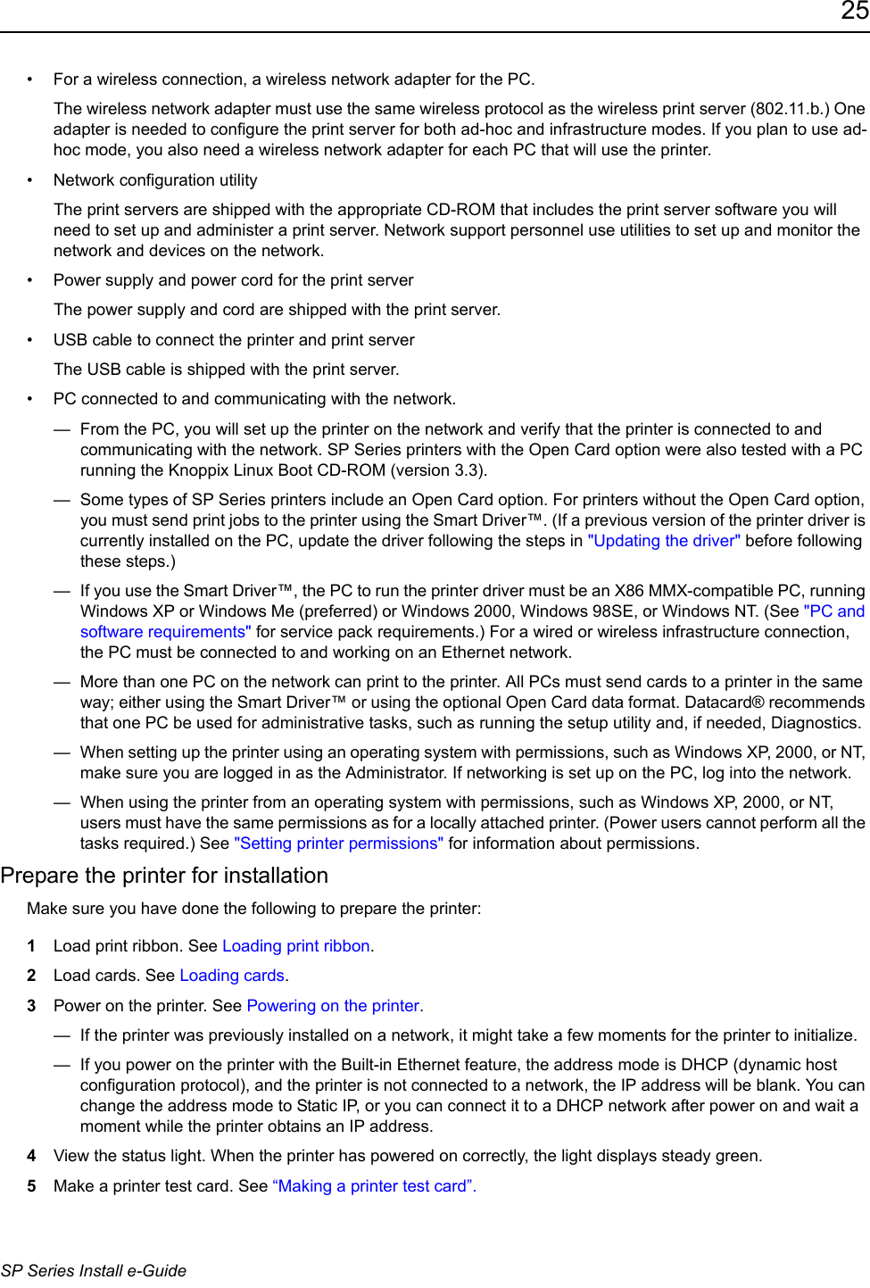 25SP Series Install e-Guide&bull; For a wireless connection, a wireless network adapter for the PC.The wireless network adapter must use the same wireless protocol as the wireless print server (802.11.b.) One adapter is needed to configure the print server for both ad-hoc and infrastructure modes. If you plan to use ad-hoc mode, you also need a wireless network adapter for each PC that will use the printer.&bull; Network configuration utilityThe print servers are shipped with the appropriate CD-ROM that includes the print server software you will need to set up and administer a print server. Network support personnel use utilities to set up and monitor the network and devices on the network. &bull; Power supply and power cord for the print serverThe power supply and cord are shipped with the print server. &bull; USB cable to connect the printer and print serverThe USB cable is shipped with the print server. &bull; PC connected to and communicating with the network.&mdash;  From the PC, you will set up the printer on the network and verify that the printer is connected to and communicating with the network. SP Series printers with the Open Card option were also tested with a PC running the Knoppix Linux Boot CD-ROM (version 3.3). &mdash;  Some types of SP Series printers include an Open Card option. For printers without the Open Card option, you must send print jobs to the printer using the Smart Driver&trade;. (If a previous version of the printer driver is currently installed on the PC, update the driver following the steps in "Updating the driver" before following these steps.)&mdash;  If you use the Smart Driver&trade;, the PC to run the printer driver must be an X86 MMX-compatible PC, running Windows XP or Windows Me (preferred) or Windows 2000, Windows 98SE, or Windows NT. (See "PC and software requirements" for service pack requirements.) For a wired or wireless infrastructure connection, the PC must be connected to and working on an Ethernet network.&mdash;  More than one PC on the network can print to the printer. All PCs must send cards to a printer in the same way; either using the Smart Driver&trade; or using the optional Open Card data format. Datacard&reg; recommends that one PC be used for administrative tasks, such as running the setup utility and, if needed, Diagnostics. &mdash;  When setting up the printer using an operating system with permissions, such as Windows XP, 2000, or NT, make sure you are logged in as the Administrator. If networking is set up on the PC, log into the network.&mdash;  When using the printer from an operating system with permissions, such as Windows XP, 2000, or NT, users must have the same permissions as for a locally attached printer. (Power users cannot perform all the tasks required.) See "Setting printer permissions" for information about permissions.Prepare the printer for installationMake sure you have done the following to prepare the printer:1Load print ribbon. See Loading print ribbon. 2Load cards. See Loading cards.3Power on the printer. See Powering on the printer.&mdash;  If the printer was previously installed on a network, it might take a few moments for the printer to initialize.&mdash;  If you power on the printer with the Built-in Ethernet feature, the address mode is DHCP (dynamic host configuration protocol), and the printer is not connected to a network, the IP address will be blank. You can change the address mode to Static IP, or you can connect it to a DHCP network after power on and wait a moment while the printer obtains an IP address.4View the status light. When the printer has powered on correctly, the light displays steady green. 5Make a printer test card. See &ldquo;Making a printer test card&rdquo;.