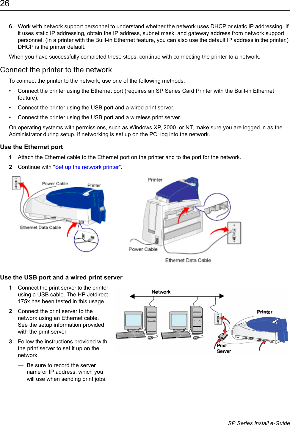 26                      SP Series Install e-Guide6Work with network support personnel to understand whether the network uses DHCP or static IP addressing. If it uses static IP addressing, obtain the IP address, subnet mask, and gateway address from network support personnel. (In a printer with the Built-in Ethernet feature, you can also use the default IP address in the printer.) DHCP is the printer default.When you have successfully completed these steps, continue with connecting the printer to a network.Connect the printer to the networkTo connect the printer to the network, use one of the following methods:&bull; Connect the printer using the Ethernet port (requires an SP Series Card Printer with the Built-in Ethernet feature).&bull; Connect the printer using the USB port and a wired print server.&bull; Connect the printer using the USB port and a wireless print server.On operating systems with permissions, such as Windows XP, 2000, or NT, make sure you are logged in as the Administrator during setup. If networking is set up on the PC, log into the network.Use the Ethernet port1Attach the Ethernet cable to the Ethernet port on the printer and to the port for the network.2Continue with "Set up the network printer".Use the USB port and a wired print server1Connect the print server to the printer using a USB cable. The HP Jetdirect 175x has been tested in this usage.2Connect the print server to the network using an Ethernet cable. See the setup information provided with the print server.3Follow the instructions provided with the print server to set it up on the network. &mdash;  Be sure to record the server name or IP address, which you will use when sending print jobs. 