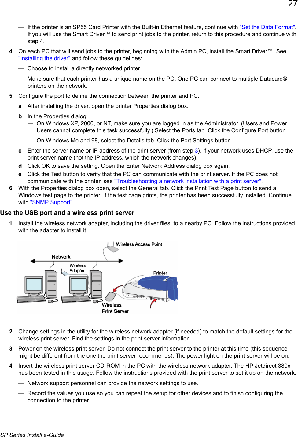 27SP Series Install e-Guide&mdash;  If the printer is an SP55 Card Printer with the Built-in Ethernet feature, continue with "Set the Data Format". If you will use the Smart Driver&trade; to send print jobs to the printer, return to this procedure and continue with step 4. 4On each PC that will send jobs to the printer, beginning with the Admin PC, install the Smart Driver&trade;. See "Installing the driver" and follow these guidelines:&mdash;  Choose to install a directly networked printer.&mdash;  Make sure that each printer has a unique name on the PC. One PC can connect to multiple Datacard&reg; printers on the network.5Configure the port to define the connection between the printer and PC.aAfter installing the driver, open the printer Properties dialog box.bIn the Properties dialog:&mdash;  On Windows XP, 2000, or NT, make sure you are logged in as the Administrator. (Users and Power Users cannot complete this task successfully.) Select the Ports tab. Click the Configure Port button.&mdash;  On Windows Me and 98, select the Details tab. Click the Port Settings button.cEnter the server name or IP address of the print server (from step 3). If your network uses DHCP, use the print server name (not the IP address, which the network changes).dClick OK to save the setting. Open the Enter Network Address dialog box again.eClick the Test button to verify that the PC can communicate with the print server. If the PC does not communicate with the printer, see "Troubleshooting a network installation with a print server".6With the Properties dialog box open, select the General tab. Click the Print Test Page button to send a Windows test page to the printer. If the test page prints, the printer has been successfully installed. Continue with "SNMP Support".Use the USB port and a wireless print server 1Install the wireless network adapter, including the driver files, to a nearby PC. Follow the instructions provided with the adapter to install it. 2Change settings in the utility for the wireless network adapter (if needed) to match the default settings for the wireless print server. Find the settings in the print server information.3Power on the wireless print server. Do not connect the print server to the printer at this time (this sequence might be different from the one the print server recommends). The power light on the print server will be on.4Insert the wireless print server CD-ROM in the PC with the wireless network adapter. The HP Jetdirect 380x has been tested in this usage. Follow the instructions provided with the print server to set it up on the network. &mdash;  Network support personnel can provide the network settings to use.&mdash;  Record the values you use so you can repeat the setup for other devices and to finish configuring the connection to the printer.