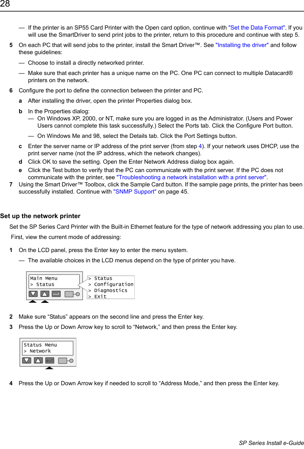 28                      SP Series Install e-Guide&mdash;  If the printer is an SP55 Card Printer with the Open card option, continue with "Set the Data Format". If you will use the SmartDriver to send print jobs to the printer, return to this procedure and continue with step 5. 5On each PC that will send jobs to the printer, install the Smart Driver&trade;. See "Installing the driver" and follow these guidelines:&mdash;  Choose to install a directly networked printer.&mdash;  Make sure that each printer has a unique name on the PC. One PC can connect to multiple Datacard&reg; printers on the network.6Configure the port to define the connection between the printer and PC.aAfter installing the driver, open the printer Properties dialog box.bIn the Properties dialog:&mdash;  On Windows XP, 2000, or NT, make sure you are logged in as the Administrator. (Users and Power Users cannot complete this task successfully.) Select the Ports tab. Click the Configure Port button.&mdash;  On Windows Me and 98, select the Details tab. Click the Port Settings button.cEnter the server name or IP address of the print server (from step 4). If your network uses DHCP, use the print server name (not the IP address, which the network changes).dClick OK to save the setting. Open the Enter Network Address dialog box again.eClick the Test button to verify that the PC can communicate with the print server. If the PC does not communicate with the printer, see "Troubleshooting a network installation with a print server".7Using the Smart Driver&trade; Toolbox, click the Sample Card button. If the sample page prints, the printer has been successfully installed. Continue with "SNMP Support" on page 45.Set up the network printerSet the SP Series Card Printer with the Built-in Ethernet feature for the type of network addressing you plan to use. First, view the current mode of addressing:1On the LCD panel, press the Enter key to enter the menu system.&mdash;  The available choices in the LCD menus depend on the type of printer you have.2Make sure &ldquo;Status&rdquo; appears on the second line and press the Enter key.3Press the Up or Down Arrow key to scroll to &ldquo;Network,&rdquo; and then press the Enter key.4Press the Up or Down Arrow key if needed to scroll to &ldquo;Address Mode,&rdquo; and then press the Enter key.