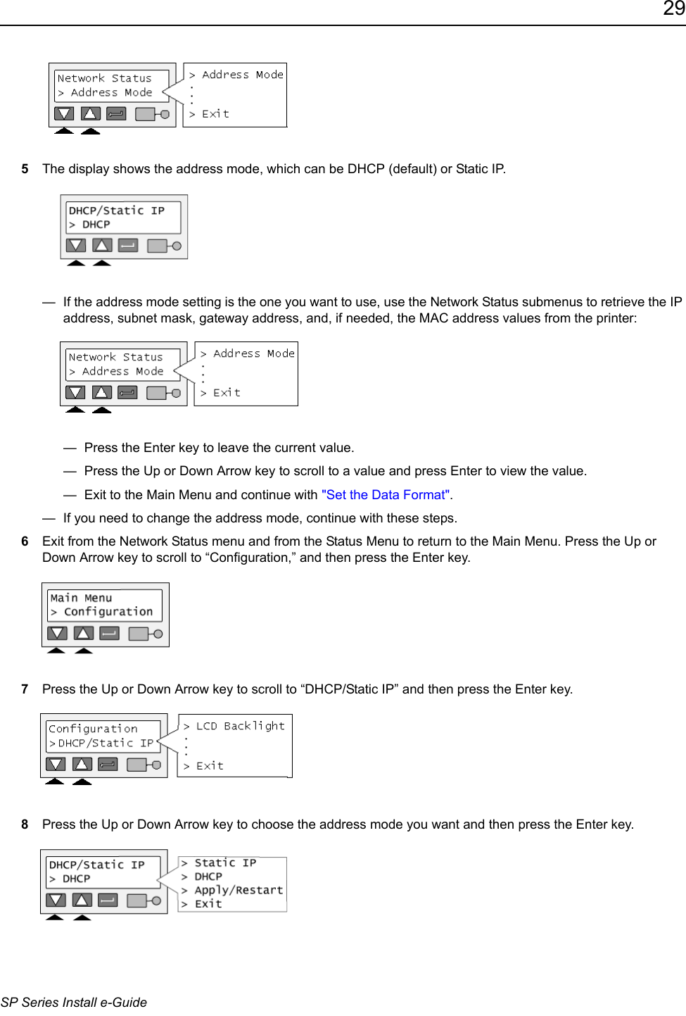 29SP Series Install e-Guide5The display shows the address mode, which can be DHCP (default) or Static IP.&mdash;  If the address mode setting is the one you want to use, use the Network Status submenus to retrieve the IP address, subnet mask, gateway address, and, if needed, the MAC address values from the printer:&mdash;  Press the Enter key to leave the current value. &mdash;  Press the Up or Down Arrow key to scroll to a value and press Enter to view the value.&mdash;  Exit to the Main Menu and continue with "Set the Data Format". &mdash;  If you need to change the address mode, continue with these steps. 6Exit from the Network Status menu and from the Status Menu to return to the Main Menu. Press the Up or Down Arrow key to scroll to &ldquo;Configuration,&rdquo; and then press the Enter key.7Press the Up or Down Arrow key to scroll to &ldquo;DHCP/Static IP&rdquo; and then press the Enter key.8Press the Up or Down Arrow key to choose the address mode you want and then press the Enter key.