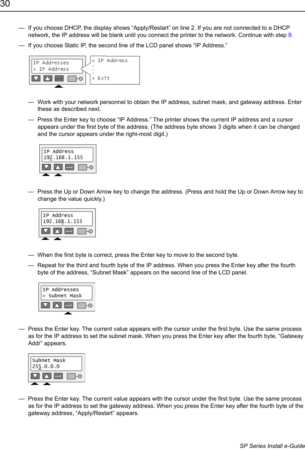 30                      SP Series Install e-Guide&mdash;  If you choose DHCP, the display shows &ldquo;Apply/Restart&rdquo; on line 2. If you are not connected to a DHCP network, the IP address will be blank until you connect the printer to the network. Continue with step 9. &mdash;  If you choose Static IP, the second line of the LCD panel shows &ldquo;IP Address.&rdquo;&mdash;  Work with your network personnel to obtain the IP address, subnet mask, and gateway address. Enter these as described next.&mdash;  Press the Enter key to choose &ldquo;IP Address.&rdquo; The printer shows the current IP address and a cursor appears under the first byte of the address. (The address byte shows 3 digits when it can be changed and the cursor appears under the right-most digit.)&mdash;  Press the Up or Down Arrow key to change the address. (Press and hold the Up or Down Arrow key to change the value quickly.)&mdash;  When the first byte is correct, press the Enter key to move to the second byte. &mdash;  Repeat for the third and fourth byte of the IP address. When you press the Enter key after the fourth byte of the address, &ldquo;Subnet Mask&rdquo; appears on the second line of the LCD panel.&mdash;  Press the Enter key. The current value appears with the cursor under the first byte. Use the same process as for the IP address to set the subnet mask. When you press the Enter key after the fourth byte, &ldquo;Gateway Addr&rdquo; appears.&mdash;  Press the Enter key. The current value appears with the cursor under the first byte. Use the same process as for the IP address to set the gateway address. When you press the Enter key after the fourth byte of the gateway address, &ldquo;Apply/Restart&rdquo; appears.