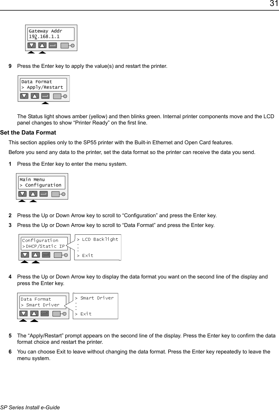 31SP Series Install e-Guide9Press the Enter key to apply the value(s) and restart the printer. The Status light shows amber (yellow) and then blinks green. Internal printer components move and the LCD panel changes to show &ldquo;Printer Ready&rdquo; on the first line. Set the Data FormatThis section applies only to the SP55 printer with the Built-in Ethernet and Open Card features.Before you send any data to the printer, set the data format so the printer can receive the data you send.1Press the Enter key to enter the menu system.2Press the Up or Down Arrow key to scroll to &ldquo;Configuration&rdquo; and press the Enter key.3Press the Up or Down Arrow key to scroll to &ldquo;Data Format&rdquo; and press the Enter key.4Press the Up or Down Arrow key to display the data format you want on the second line of the display and press the Enter key.5The &ldquo;Apply/Restart&rdquo; prompt appears on the second line of the display. Press the Enter key to confirm the data format choice and restart the printer.6You can choose Exit to leave without changing the data format. Press the Enter key repeatedly to leave the menu system.