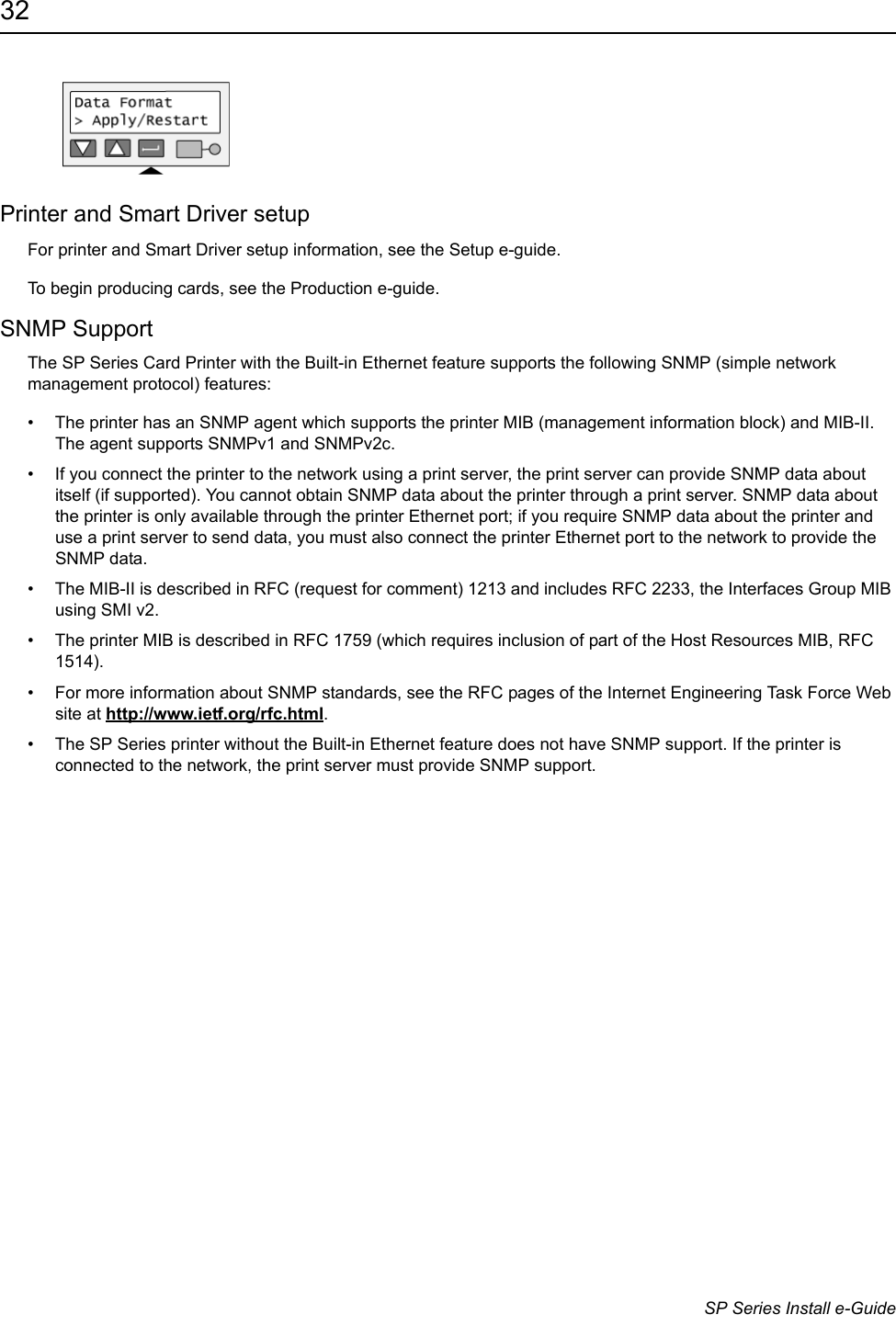 32                      SP Series Install e-GuidePrinter and Smart Driver setupFor printer and Smart Driver setup information, see the Setup e-guide. To begin producing cards, see the Production e-guide.SNMP SupportThe SP Series Card Printer with the Built-in Ethernet feature supports the following SNMP (simple network management protocol) features:&bull; The printer has an SNMP agent which supports the printer MIB (management information block) and MIB-II. The agent supports SNMPv1 and SNMPv2c. &bull; If you connect the printer to the network using a print server, the print server can provide SNMP data about itself (if supported). You cannot obtain SNMP data about the printer through a print server. SNMP data about the printer is only available through the printer Ethernet port; if you require SNMP data about the printer and use a print server to send data, you must also connect the printer Ethernet port to the network to provide the SNMP data.&bull; The MIB-II is described in RFC (request for comment) 1213 and includes RFC 2233, the Interfaces Group MIB using SMI v2.&bull; The printer MIB is described in RFC 1759 (which requires inclusion of part of the Host Resources MIB, RFC 1514).&bull; For more information about SNMP standards, see the RFC pages of the Internet Engineering Task Force Web site at http://www.ietf.org/rfc.html.&bull; The SP Series printer without the Built-in Ethernet feature does not have SNMP support. If the printer is connected to the network, the print server must provide SNMP support.
