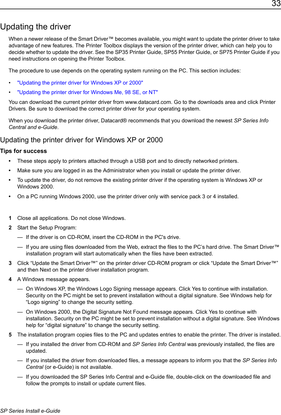 33SP Series Install e-GuideUpdating the driverWhen a newer release of the Smart Driver&trade; becomes available, you might want to update the printer driver to take advantage of new features. The Printer Toolbox displays the version of the printer driver, which can help you to decide whether to update the driver. See the SP35 Printer Guide, SP55 Printer Guide, or SP75 Printer Guide if you need instructions on opening the Printer Toolbox. The procedure to use depends on the operating system running on the PC. This section includes:&bull;"Updating the printer driver for Windows XP or 2000"&bull;"Updating the printer driver for Windows Me, 98 SE, or NT"You can download the current printer driver from www.datacard.com. Go to the downloads area and click Printer Drivers. Be sure to download the correct printer driver for your operating system. When you download the printer driver, Datacard&reg; recommends that you download the newest SP Series Info Central and e-Guide.Updating the printer driver for Windows XP or 2000Tips for success&bull;These steps apply to printers attached through a USB port and to directly networked printers.&bull;Make sure you are logged in as the Administrator when you install or update the printer driver. &bull;To update the driver, do not remove the existing printer driver if the operating system is Windows XP or Windows 2000.&bull;On a PC running Windows 2000, use the printer driver only with service pack 3 or 4 installed.1Close all applications. Do not close Windows.2Start the Setup Program:&mdash;  If the driver is on CD-ROM, insert the CD-ROM in the PC's drive.&mdash;  If you are using files downloaded from the Web, extract the files to the PC&rsquo;s hard drive. The Smart Driver&trade; installation program will start automatically when the files have been extracted.3Click &ldquo;Update the Smart Driver&trade;&rdquo; on the printer driver CD-ROM program or click &ldquo;Update the Smart Driver&trade;&rdquo; and then Next on the printer driver installation program. 4A Windows message appears.&mdash;  On Windows XP, the Windows Logo Signing message appears. Click Yes to continue with installation. Security on the PC might be set to prevent installation without a digital signature. See Windows help for &ldquo;Logo signing&rdquo; to change the security setting.&mdash;  On Windows 2000, the Digital Signature Not Found message appears. Click Yes to continue with installation. Security on the PC might be set to prevent installation without a digital signature. See Windows help for &ldquo;digital signature&rdquo; to change the security setting.5The installation program copies files to the PC and updates entries to enable the printer. The driver is installed.&mdash;  If you installed the driver from CD-ROM and SP Series Info Central was previously installed, the files are updated. &mdash;  If you installed the driver from downloaded files, a message appears to inform you that the SP Series Info Central (or e-Guide) is not available.&mdash;  If you downloaded the SP Series Info Central and e-Guide file, double-click on the downloaded file and follow the prompts to install or update current files. 