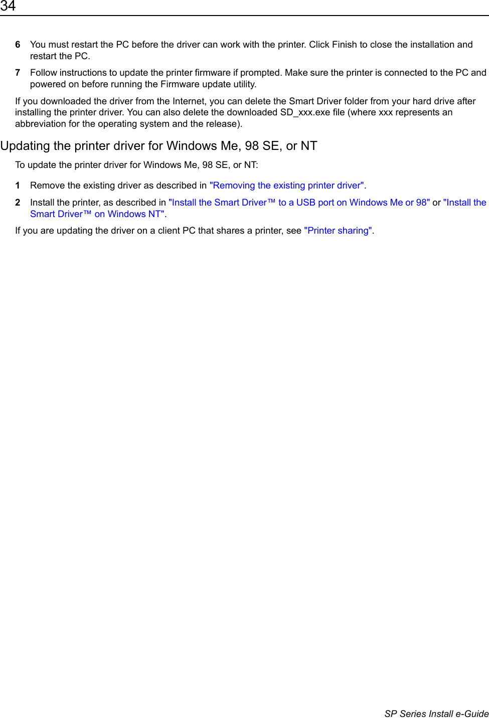 34                      SP Series Install e-Guide6You must restart the PC before the driver can work with the printer. Click Finish to close the installation and restart the PC.7Follow instructions to update the printer firmware if prompted. Make sure the printer is connected to the PC and powered on before running the Firmware update utility.If you downloaded the driver from the Internet, you can delete the Smart Driver folder from your hard drive after installing the printer driver. You can also delete the downloaded SD_xxx.exe file (where xxx represents an abbreviation for the operating system and the release).Updating the printer driver for Windows Me, 98 SE, or NTTo update the printer driver for Windows Me, 98 SE, or NT:1Remove the existing driver as described in "Removing the existing printer driver".2Install the printer, as described in "Install the Smart Driver&trade; to a USB port on Windows Me or 98" or "Install the Smart Driver&trade; on Windows NT".If you are updating the driver on a client PC that shares a printer, see "Printer sharing".