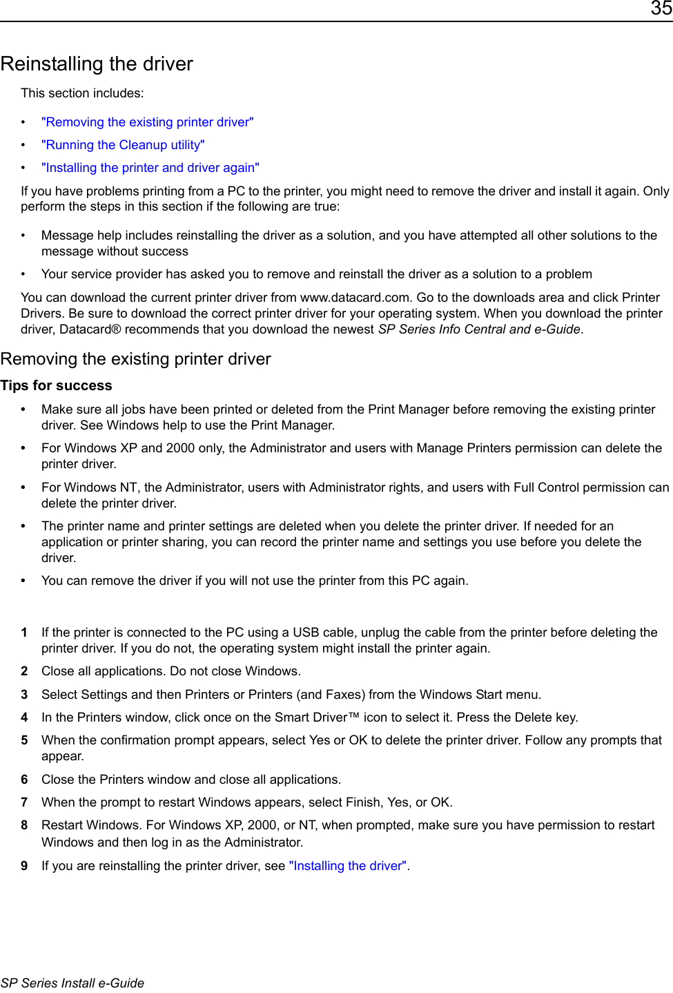 35SP Series Install e-GuideReinstalling the driverThis section includes:&bull;"Removing the existing printer driver"&bull;"Running the Cleanup utility"&bull;"Installing the printer and driver again"If you have problems printing from a PC to the printer, you might need to remove the driver and install it again. Only perform the steps in this section if the following are true:&bull; Message help includes reinstalling the driver as a solution, and you have attempted all other solutions to the message without success&bull; Your service provider has asked you to remove and reinstall the driver as a solution to a problemYou can download the current printer driver from www.datacard.com. Go to the downloads area and click Printer Drivers. Be sure to download the correct printer driver for your operating system. When you download the printer driver, Datacard&reg; recommends that you download the newest SP Series Info Central and e-Guide.Removing the existing printer driverTips for success&bull;Make sure all jobs have been printed or deleted from the Print Manager before removing the existing printer driver. See Windows help to use the Print Manager.&bull;For Windows XP and 2000 only, the Administrator and users with Manage Printers permission can delete the printer driver.&bull;For Windows NT, the Administrator, users with Administrator rights, and users with Full Control permission can delete the printer driver.&bull;The printer name and printer settings are deleted when you delete the printer driver. If needed for an application or printer sharing, you can record the printer name and settings you use before you delete the driver.&bull;You can remove the driver if you will not use the printer from this PC again.1If the printer is connected to the PC using a USB cable, unplug the cable from the printer before deleting the printer driver. If you do not, the operating system might install the printer again.2Close all applications. Do not close Windows.3Select Settings and then Printers or Printers (and Faxes) from the Windows Start menu.4In the Printers window, click once on the Smart Driver&trade; icon to select it. Press the Delete key. 5When the confirmation prompt appears, select Yes or OK to delete the printer driver. Follow any prompts that appear.6Close the Printers window and close all applications.7When the prompt to restart Windows appears, select Finish, Yes, or OK.8Restart Windows. For Windows XP, 2000, or NT, when prompted, make sure you have permission to restart Windows and then log in as the Administrator. 9If you are reinstalling the printer driver, see "Installing the driver".