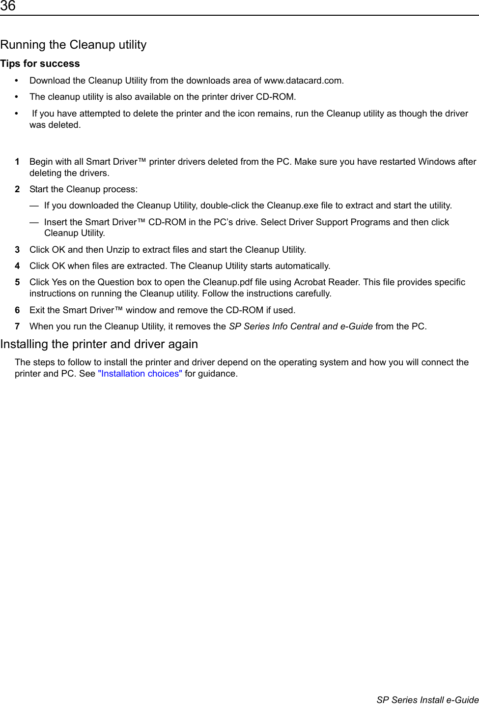 36                      SP Series Install e-GuideRunning the Cleanup utilityTips for success&bull;Download the Cleanup Utility from the downloads area of www.datacard.com.&bull;The cleanup utility is also available on the printer driver CD-ROM. &bull; If you have attempted to delete the printer and the icon remains, run the Cleanup utility as though the driver was deleted.1Begin with all Smart Driver&trade; printer drivers deleted from the PC. Make sure you have restarted Windows after deleting the drivers.2Start the Cleanup process:&mdash;  If you downloaded the Cleanup Utility, double-click the Cleanup.exe file to extract and start the utility.&mdash;  Insert the Smart Driver&trade; CD-ROM in the PC&rsquo;s drive. Select Driver Support Programs and then click Cleanup Utility. 3Click OK and then Unzip to extract files and start the Cleanup Utility. 4Click OK when files are extracted. The Cleanup Utility starts automatically.5Click Yes on the Question box to open the Cleanup.pdf file using Acrobat Reader. This file provides specific instructions on running the Cleanup utility. Follow the instructions carefully.6Exit the Smart Driver&trade; window and remove the CD-ROM if used.7When you run the Cleanup Utility, it removes the SP Series Info Central and e-Guide from the PC. Installing the printer and driver againThe steps to follow to install the printer and driver depend on the operating system and how you will connect the printer and PC. See "Installation choices" for guidance.