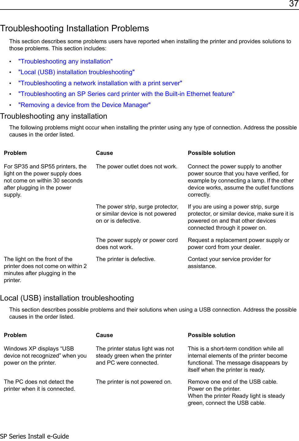 37SP Series Install e-GuideTroubleshooting Installation ProblemsThis section describes some problems users have reported when installing the printer and provides solutions to those problems. This section includes:&bull;"Troubleshooting any installation"&bull;"Local (USB) installation troubleshooting"&bull;"Troubleshooting a network installation with a print server"&bull;"Troubleshooting an SP Series card printer with the Built-in Ethernet feature"&bull;"Removing a device from the Device Manager"Troubleshooting any installationThe following problems might occur when installing the printer using any type of connection. Address the possible causes in the order listed.Local (USB) installation troubleshootingThis section describes possible problems and their solutions when using a USB connection. Address the possible causes in the order listed.Problem Cause Possible solutionFor SP35 and SP55 printers, the light on the power supply does not come on within 30 seconds after plugging in the power supply.The power outlet does not work.  Connect the power supply to another power source that you have verified, for example by connecting a lamp. If the other device works, assume the outlet functions correctly. The power strip, surge protector, or similar device is not powered on or is defective. If you are using a power strip, surge protector, or similar device, make sure it is powered on and that other devices connected through it power on.The power supply or power cord does not work.Request a replacement power supply or power cord from your dealer.The light on the front of the printer does not come on within 2 minutes after plugging in the printer.The printer is defective. Contact your service provider for assistance.Problem Cause Possible solutionWindows XP displays &ldquo;USB device not recognized&rdquo; when you power on the printer. The printer status light was not steady green when the printer and PC were connected.This is a short-term condition while all internal elements of the printer become functional. The message disappears by itself when the printer is ready.The PC does not detect the printer when it is connected.The printer is not powered on.  Remove one end of the USB cable.Power on the printer.When the printer Ready light is steady green, connect the USB cable. 