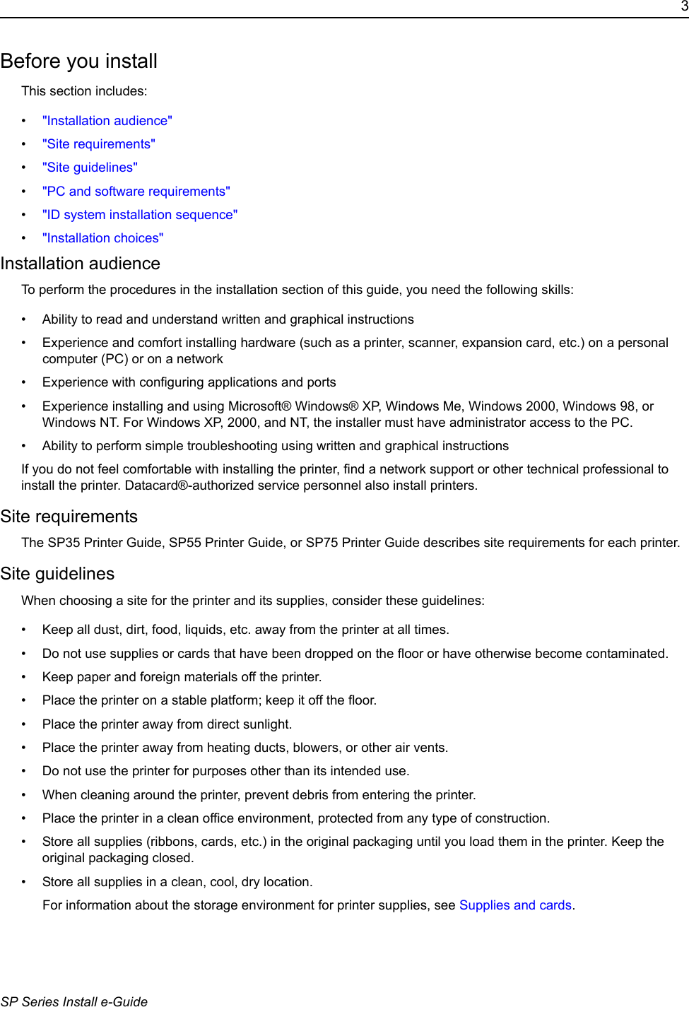 3SP Series Install e-GuideBefore you installThis section includes:&bull;"Installation audience" &bull;"Site requirements" &bull;"Site guidelines"&bull;"PC and software requirements" &bull;"ID system installation sequence"&bull;"Installation choices"Installation audienceTo perform the procedures in the installation section of this guide, you need the following skills:&bull; Ability to read and understand written and graphical instructions&bull; Experience and comfort installing hardware (such as a printer, scanner, expansion card, etc.) on a personal computer (PC) or on a network&bull; Experience with configuring applications and ports&bull; Experience installing and using Microsoft&reg; Windows&reg; XP, Windows Me, Windows 2000, Windows 98, or Windows NT. For Windows XP, 2000, and NT, the installer must have administrator access to the PC.&bull; Ability to perform simple troubleshooting using written and graphical instructionsIf you do not feel comfortable with installing the printer, find a network support or other technical professional to install the printer. Datacard&reg;-authorized service personnel also install printers.Site requirementsThe SP35 Printer Guide, SP55 Printer Guide, or SP75 Printer Guide describes site requirements for each printer.Site guidelinesWhen choosing a site for the printer and its supplies, consider these guidelines:&bull; Keep all dust, dirt, food, liquids, etc. away from the printer at all times.&bull; Do not use supplies or cards that have been dropped on the floor or have otherwise become contaminated. &bull; Keep paper and foreign materials off the printer.&bull; Place the printer on a stable platform; keep it off the floor.&bull; Place the printer away from direct sunlight.&bull; Place the printer away from heating ducts, blowers, or other air vents.&bull; Do not use the printer for purposes other than its intended use.&bull; When cleaning around the printer, prevent debris from entering the printer.&bull; Place the printer in a clean office environment, protected from any type of construction.&bull; Store all supplies (ribbons, cards, etc.) in the original packaging until you load them in the printer. Keep the original packaging closed.&bull; Store all supplies in a clean, cool, dry location. For information about the storage environment for printer supplies, see Supplies and cards.