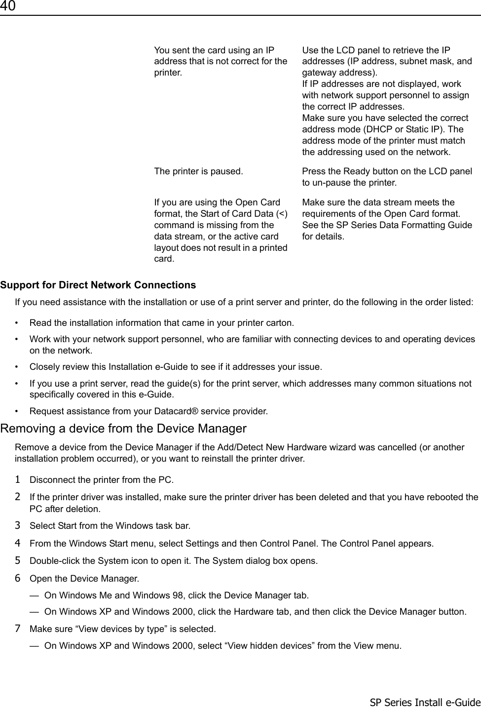 40                      SP Series Install e-GuideSupport for Direct Network ConnectionsIf you need assistance with the installation or use of a print server and printer, do the following in the order listed:&bull; Read the installation information that came in your printer carton.&bull; Work with your network support personnel, who are familiar with connecting devices to and operating devices on the network.&bull; Closely review this Installation e-Guide to see if it addresses your issue.&bull; If you use a print server, read the guide(s) for the print server, which addresses many common situations not specifically covered in this e-Guide.&bull; Request assistance from your Datacard&reg; service provider.Removing a device from the Device ManagerRemove a device from the Device Manager if the Add/Detect New Hardware wizard was cancelled (or another installation problem occurred), or you want to reinstall the printer driver.1Disconnect the printer from the PC. 2If the printer driver was installed, make sure the printer driver has been deleted and that you have rebooted the PC after deletion. 3Select Start from the Windows task bar.4From the Windows Start menu, select Settings and then Control Panel. The Control Panel appears.5Double-click the System icon to open it. The System dialog box opens.6Open the Device Manager.&mdash;  On Windows Me and Windows 98, click the Device Manager tab. &mdash;  On Windows XP and Windows 2000, click the Hardware tab, and then click the Device Manager button.7Make sure &ldquo;View devices by type&rdquo; is selected.&mdash;  On Windows XP and Windows 2000, select &ldquo;View hidden devices&rdquo; from the View menu.You sent the card using an IP address that is not correct for the printer.Use the LCD panel to retrieve the IP addresses (IP address, subnet mask, and gateway address). If IP addresses are not displayed, work with network support personnel to assign the correct IP addresses.Make sure you have selected the correct address mode (DHCP or Static IP). The address mode of the printer must match the addressing used on the network.The printer is paused. Press the Ready button on the LCD panel to un-pause the printer.If you are using the Open Card format, the Start of Card Data (<) command is missing from the data stream, or the active card layout does not result in a printed card.Make sure the data stream meets the requirements of the Open Card format. See the SP Series Data Formatting Guide for details.