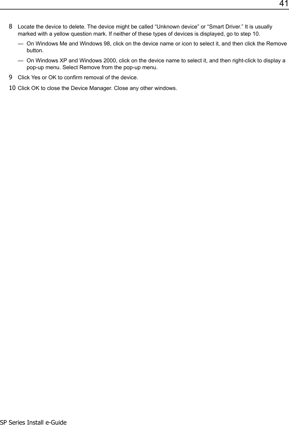 41SP Series Install e-Guide8Locate the device to delete. The device might be called &ldquo;Unknown device&rdquo; or &ldquo;Smart Driver.&rdquo; It is usually marked with a yellow question mark. If neither of these types of devices is displayed, go to step 10.&mdash;  On Windows Me and Windows 98, click on the device name or icon to select it, and then click the Remove button.&mdash;  On Windows XP and Windows 2000, click on the device name to select it, and then right-click to display a pop-up menu. Select Remove from the pop-up menu. 9Click Yes or OK to confirm removal of the device.10 Click OK to close the Device Manager. Close any other windows.