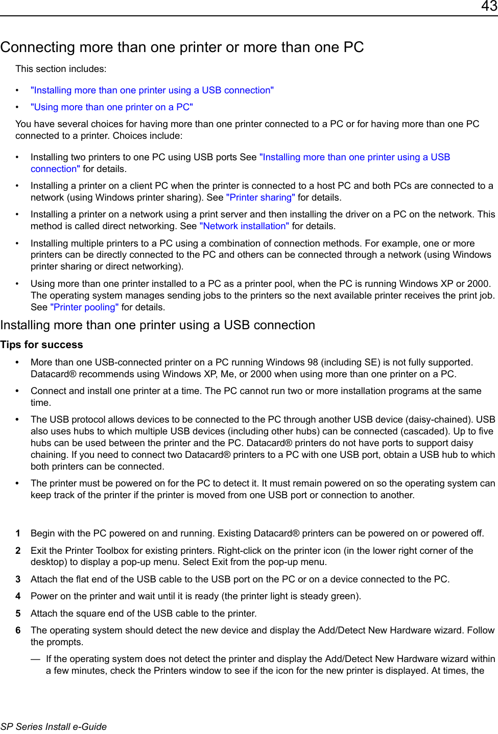 43SP Series Install e-GuideConnecting more than one printer or more than one PCThis section includes:&bull;"Installing more than one printer using a USB connection"&bull;"Using more than one printer on a PC"You have several choices for having more than one printer connected to a PC or for having more than one PC connected to a printer. Choices include:&bull; Installing two printers to one PC using USB ports See "Installing more than one printer using a USB connection" for details.&bull; Installing a printer on a client PC when the printer is connected to a host PC and both PCs are connected to a network (using Windows printer sharing). See "Printer sharing" for details.&bull; Installing a printer on a network using a print server and then installing the driver on a PC on the network. This method is called direct networking. See "Network installation" for details.&bull; Installing multiple printers to a PC using a combination of connection methods. For example, one or more printers can be directly connected to the PC and others can be connected through a network (using Windows printer sharing or direct networking).&bull; Using more than one printer installed to a PC as a printer pool, when the PC is running Windows XP or 2000. The operating system manages sending jobs to the printers so the next available printer receives the print job. See "Printer pooling" for details.Installing more than one printer using a USB connectionTips for success&bull;More than one USB-connected printer on a PC running Windows 98 (including SE) is not fully supported. Datacard&reg; recommends using Windows XP, Me, or 2000 when using more than one printer on a PC.&bull;Connect and install one printer at a time. The PC cannot run two or more installation programs at the same time.&bull;The USB protocol allows devices to be connected to the PC through another USB device (daisy-chained). USB also uses hubs to which multiple USB devices (including other hubs) can be connected (cascaded). Up to five hubs can be used between the printer and the PC. Datacard&reg; printers do not have ports to support daisy chaining. If you need to connect two Datacard&reg; printers to a PC with one USB port, obtain a USB hub to which both printers can be connected.&bull;The printer must be powered on for the PC to detect it. It must remain powered on so the operating system can keep track of the printer if the printer is moved from one USB port or connection to another.1Begin with the PC powered on and running. Existing Datacard&reg; printers can be powered on or powered off. 2Exit the Printer Toolbox for existing printers. Right-click on the printer icon (in the lower right corner of the desktop) to display a pop-up menu. Select Exit from the pop-up menu.3Attach the flat end of the USB cable to the USB port on the PC or on a device connected to the PC. 4Power on the printer and wait until it is ready (the printer light is steady green).5Attach the square end of the USB cable to the printer.6The operating system should detect the new device and display the Add/Detect New Hardware wizard. Follow the prompts.&mdash;  If the operating system does not detect the printer and display the Add/Detect New Hardware wizard within a few minutes, check the Printers window to see if the icon for the new printer is displayed. At times, the 