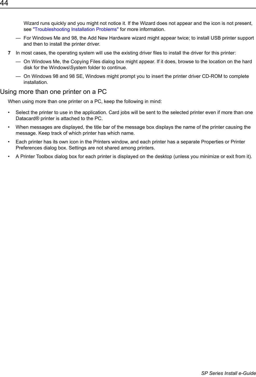 44                      SP Series Install e-GuideWizard runs quickly and you might not notice it. If the Wizard does not appear and the icon is not present, see "Troubleshooting Installation Problems" for more information.&mdash;  For Windows Me and 98, the Add New Hardware wizard might appear twice; to install USB printer support and then to install the printer driver.7In most cases, the operating system will use the existing driver files to install the driver for this printer:&mdash;  On Windows Me, the Copying Files dialog box might appear. If it does, browse to the location on the hard disk for the Windows\System folder to continue. &mdash;  On Windows 98 and 98 SE, Windows might prompt you to insert the printer driver CD-ROM to complete installation. Using more than one printer on a PCWhen using more than one printer on a PC, keep the following in mind:&bull; Select the printer to use in the application. Card jobs will be sent to the selected printer even if more than one Datacard&reg; printer is attached to the PC.&bull; When messages are displayed, the title bar of the message box displays the name of the printer causing the message. Keep track of which printer has which name.&bull; Each printer has its own icon in the Printers window, and each printer has a separate Properties or Printer Preferences dialog box. Settings are not shared among printers.&bull; A Printer Toolbox dialog box for each printer is displayed on the desktop (unless you minimize or exit from it). 