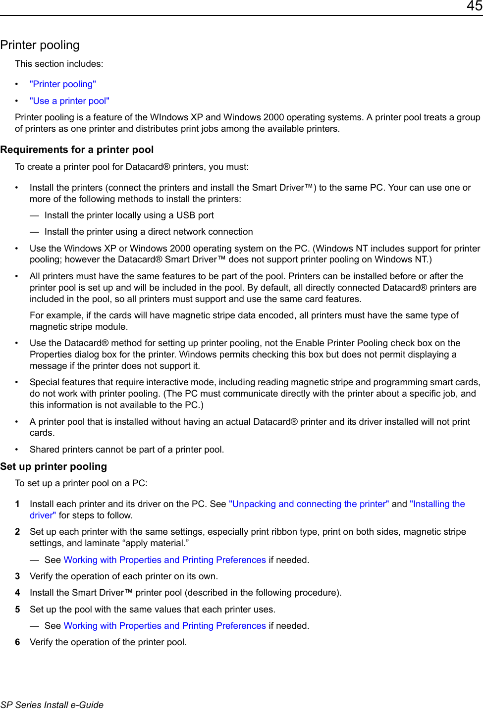 45SP Series Install e-GuidePrinter poolingThis section includes:&bull;"Printer pooling"&bull;"Use a printer pool"Printer pooling is a feature of the WIndows XP and Windows 2000 operating systems. A printer pool treats a group of printers as one printer and distributes print jobs among the available printers. Requirements for a printer poolTo create a printer pool for Datacard&reg; printers, you must:&bull; Install the printers (connect the printers and install the Smart Driver&trade;) to the same PC. Your can use one or more of the following methods to install the printers:&mdash;  Install the printer locally using a USB port&mdash;  Install the printer using a direct network connection&bull; Use the Windows XP or Windows 2000 operating system on the PC. (Windows NT includes support for printer pooling; however the Datacard&reg; Smart Driver&trade; does not support printer pooling on Windows NT.)&bull; All printers must have the same features to be part of the pool. Printers can be installed before or after the printer pool is set up and will be included in the pool. By default, all directly connected Datacard&reg; printers are included in the pool, so all printers must support and use the same card features. For example, if the cards will have magnetic stripe data encoded, all printers must have the same type of magnetic stripe module. &bull; Use the Datacard&reg; method for setting up printer pooling, not the Enable Printer Pooling check box on the Properties dialog box for the printer. Windows permits checking this box but does not permit displaying a message if the printer does not support it.&bull; Special features that require interactive mode, including reading magnetic stripe and programming smart cards, do not work with printer pooling. (The PC must communicate directly with the printer about a specific job, and this information is not available to the PC.)&bull; A printer pool that is installed without having an actual Datacard&reg; printer and its driver installed will not print cards.&bull; Shared printers cannot be part of a printer pool.Set up printer poolingTo set up a printer pool on a PC:1Install each printer and its driver on the PC. See "Unpacking and connecting the printer" and "Installing the driver" for steps to follow.2Set up each printer with the same settings, especially print ribbon type, print on both sides, magnetic stripe settings, and laminate &ldquo;apply material.&rdquo; &mdash; See Working with Properties and Printing Preferences if needed.3Verify the operation of each printer on its own.4Install the Smart Driver&trade; printer pool (described in the following procedure).5Set up the pool with the same values that each printer uses. &mdash; See Working with Properties and Printing Preferences if needed.6Verify the operation of the printer pool.