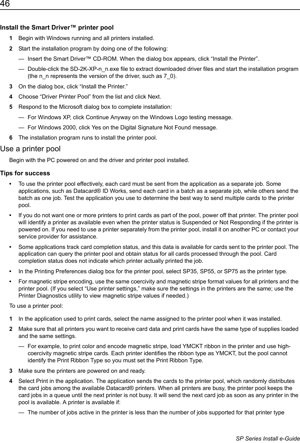 46                      SP Series Install e-GuideInstall the Smart Driver&trade; printer pool1Begin with Windows running and all printers installed.2Start the installation program by doing one of the following:&mdash;  Insert the Smart Driver&trade; CD-ROM. When the dialog box appears, click &ldquo;Install the Printer&rdquo;.&mdash;  Double-click the SD-2K-XP-n_n.exe file to extract downloaded driver files and start the installation program (the n_n represents the version of the driver, such as 7_0).3On the dialog box, click &ldquo;Install the Printer.&rdquo;4Choose &ldquo;Driver Printer Pool&rdquo; from the list and click Next. 5Respond to the Microsoft dialog box to complete installation:&mdash;  For Windows XP, click Continue Anyway on the Windows Logo testing message.&mdash;  For Windows 2000, click Yes on the Digital Signature Not Found message.6The installation program runs to install the printer pool.Use a printer poolBegin with the PC powered on and the driver and printer pool installed. Tips for success&bull;To use the printer pool effectively, each card must be sent from the application as a separate job. Some applications, such as Datacard&reg; ID Works, send each card in a batch as a separate job, while others send the batch as one job. Test the application you use to determine the best way to send multiple cards to the printer pool. &bull;If you do not want one or more printers to print cards as part of the pool, power off that printer. The printer pool will identify a printer as available even when the printer status is Suspended or Not Responding if the printer is powered on. If you need to use a printer separately from the printer pool, install it on another PC or contact your service provider for assistance.&bull;Some applications track card completion status, and this data is available for cards sent to the printer pool. The application can query the printer pool and obtain status for all cards processed through the pool. Card completion status does not indicate which printer actually printed the job.&bull;In the Printing Preferences dialog box for the printer pool, select SP35, SP55, or SP75 as the printer type. &bull;For magnetic stripe encoding, use the same coercivity and magnetic stripe format values for all printers and the printer pool. (If you select &ldquo;Use printer settings,&rdquo; make sure the settings in the printers are the same; use the Printer Diagnostics utility to view magnetic stripe values if needed.)To use a printer pool:1In the application used to print cards, select the name assigned to the printer pool when it was installed.2Make sure that all printers you want to receive card data and print cards have the same type of supplies loaded and the same settings.&mdash;  For example, to print color and encode magnetic stripe, load YMCKT ribbon in the printer and use high-coercivity magnetic stripe cards. Each printer identifies the ribbon type as YMCKT, but the pool cannot identify the Print Ribbon Type so you must set the Print Ribbon Type.3Make sure the printers are powered on and ready. 4Select Print in the application. The application sends the cards to the printer pool, which randomly distributes the card jobs among the available Datacard&reg; printers. When all printers are busy, the printer pool keeps the card jobs in a queue until the next printer is not busy. It will send the next card job as soon as any printer in the pool is available. A printer is available if:&mdash;  The number of jobs active in the printer is less than the number of jobs supported for that printer type 