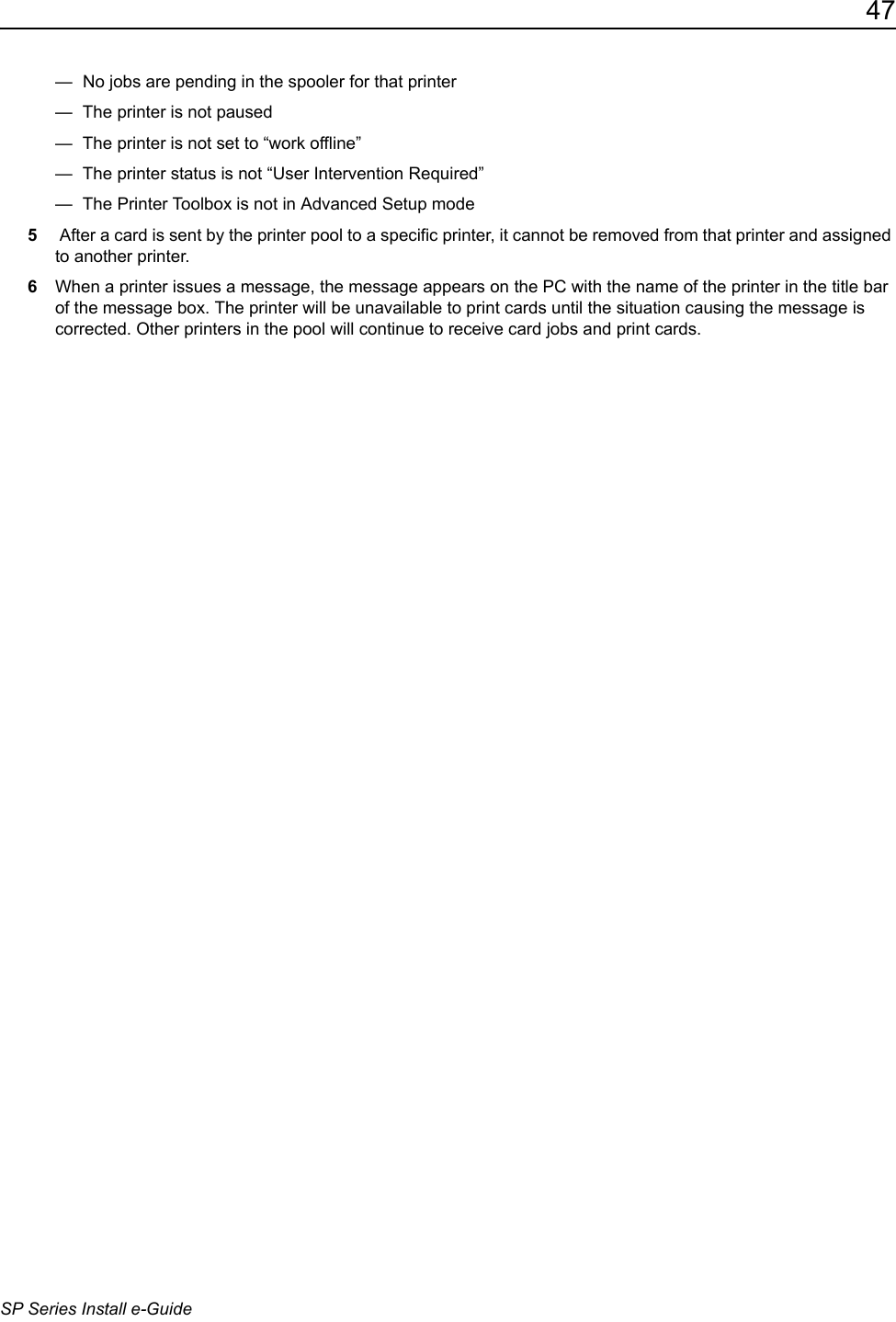 47SP Series Install e-Guide&mdash;  No jobs are pending in the spooler for that printer&mdash;  The printer is not paused&mdash;  The printer is not set to &ldquo;work offline&rdquo;&mdash;  The printer status is not &ldquo;User Intervention Required&rdquo; &mdash;  The Printer Toolbox is not in Advanced Setup mode5 After a card is sent by the printer pool to a specific printer, it cannot be removed from that printer and assigned to another printer.6When a printer issues a message, the message appears on the PC with the name of the printer in the title bar of the message box. The printer will be unavailable to print cards until the situation causing the message is corrected. Other printers in the pool will continue to receive card jobs and print cards.