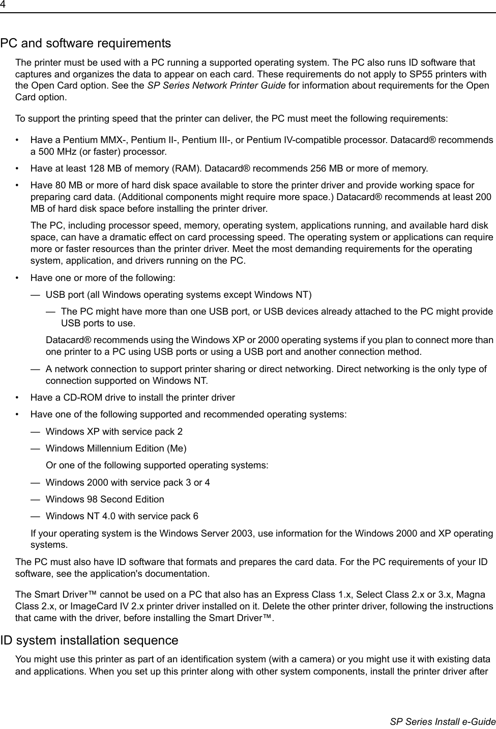 4                      SP Series Install e-GuidePC and software requirementsThe printer must be used with a PC running a supported operating system. The PC also runs ID software that captures and organizes the data to appear on each card. These requirements do not apply to SP55 printers with the Open Card option. See the SP Series Network Printer Guide for information about requirements for the Open Card option. To support the printing speed that the printer can deliver, the PC must meet the following requirements:&bull; Have a Pentium MMX-, Pentium II-, Pentium III-, or Pentium IV-compatible processor. Datacard&reg; recommends a 500 MHz (or faster) processor.&bull; Have at least 128 MB of memory (RAM). Datacard&reg; recommends 256 MB or more of memory.&bull; Have 80 MB or more of hard disk space available to store the printer driver and provide working space for preparing card data. (Additional components might require more space.) Datacard&reg; recommends at least 200 MB of hard disk space before installing the printer driver.The PC, including processor speed, memory, operating system, applications running, and available hard disk space, can have a dramatic effect on card processing speed. The operating system or applications can require more or faster resources than the printer driver. Meet the most demanding requirements for the operating system, application, and drivers running on the PC.&bull; Have one or more of the following:&mdash;  USB port (all Windows operating systems except Windows NT)&mdash;  The PC might have more than one USB port, or USB devices already attached to the PC might provide USB ports to use.Datacard&reg; recommends using the Windows XP or 2000 operating systems if you plan to connect more than one printer to a PC using USB ports or using a USB port and another connection method.&mdash;  A network connection to support printer sharing or direct networking. Direct networking is the only type of connection supported on Windows NT.&bull; Have a CD-ROM drive to install the printer driver&bull; Have one of the following supported and recommended operating systems:&mdash;  Windows XP with service pack 2&mdash;  Windows Millennium Edition (Me)Or one of the following supported operating systems:&mdash;  Windows 2000 with service pack 3 or 4 &mdash;  Windows 98 Second Edition&mdash;  Windows NT 4.0 with service pack 6If your operating system is the Windows Server 2003, use information for the Windows 2000 and XP operating systems.The PC must also have ID software that formats and prepares the card data. For the PC requirements of your ID software, see the application's documentation.The Smart Driver&trade; cannot be used on a PC that also has an Express Class 1.x, Select Class 2.x or 3.x, Magna Class 2.x, or ImageCard IV 2.x printer driver installed on it. Delete the other printer driver, following the instructions that came with the driver, before installing the Smart Driver&trade;. ID system installation sequenceYou might use this printer as part of an identification system (with a camera) or you might use it with existing data and applications. When you set up this printer along with other system components, install the printer driver after 