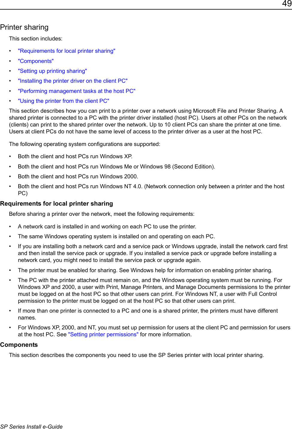 49SP Series Install e-GuidePrinter sharingThis section includes:&bull;"Requirements for local printer sharing"&bull;"Components"&bull;"Setting up printing sharing"&bull;"Installing the printer driver on the client PC"&bull;"Performing management tasks at the host PC"&bull;"Using the printer from the client PC"This section describes how you can print to a printer over a network using Microsoft File and Printer Sharing. A shared printer is connected to a PC with the printer driver installed (host PC). Users at other PCs on the network (clients) can print to the shared printer over the network. Up to 10 client PCs can share the printer at one time. Users at client PCs do not have the same level of access to the printer driver as a user at the host PC.The following operating system configurations are supported:&bull; Both the client and host PCs run Windows XP.&bull; Both the client and host PCs run Windows Me or Windows 98 (Second Edition).&bull; Both the client and host PCs run Windows 2000.&bull; Both the client and host PCs run Windows NT 4.0. (Network connection only between a printer and the host PC)Requirements for local printer sharingBefore sharing a printer over the network, meet the following requirements:&bull; A network card is installed in and working on each PC to use the printer.&bull; The same Windows operating system is installed on and operating on each PC.&bull; If you are installing both a network card and a service pack or Windows upgrade, install the network card first and then install the service pack or upgrade. If you installed a service pack or upgrade before installing a network card, you might need to install the service pack or upgrade again.&bull; The printer must be enabled for sharing. See Windows help for information on enabling printer sharing.&bull; The PC with the printer attached must remain on, and the Windows operating system must be running. For Windows XP and 2000, a user with Print, Manage Printers, and Manage Documents permissions to the printer must be logged on at the host PC so that other users can print. For Windows NT, a user with Full Control permission to the printer must be logged on at the host PC so that other users can print.&bull; If more than one printer is connected to a PC and one is a shared printer, the printers must have different names.&bull; For Windows XP, 2000, and NT, you must set up permission for users at the client PC and permission for users at the host PC. See "Setting printer permissions" for more information.ComponentsThis section describes the components you need to use the SP Series printer with local printer sharing.