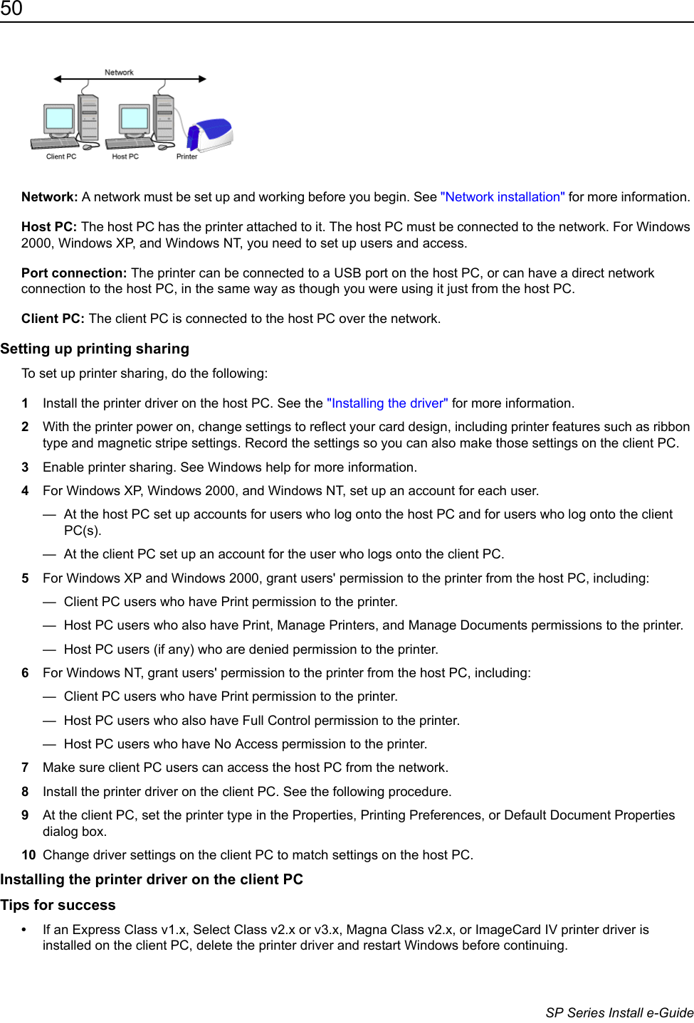 50                      SP Series Install e-GuideNetwork: A network must be set up and working before you begin. See "Network installation" for more information. Host PC: The host PC has the printer attached to it. The host PC must be connected to the network. For Windows 2000, Windows XP, and Windows NT, you need to set up users and access.Port connection: The printer can be connected to a USB port on the host PC, or can have a direct network connection to the host PC, in the same way as though you were using it just from the host PC.Client PC: The client PC is connected to the host PC over the network. Setting up printing sharingTo set up printer sharing, do the following:1Install the printer driver on the host PC. See the "Installing the driver" for more information. 2With the printer power on, change settings to reflect your card design, including printer features such as ribbon type and magnetic stripe settings. Record the settings so you can also make those settings on the client PC.3Enable printer sharing. See Windows help for more information.4For Windows XP, Windows 2000, and Windows NT, set up an account for each user.&mdash;  At the host PC set up accounts for users who log onto the host PC and for users who log onto the client PC(s).&mdash;  At the client PC set up an account for the user who logs onto the client PC.5For Windows XP and Windows 2000, grant users' permission to the printer from the host PC, including:&mdash;  Client PC users who have Print permission to the printer. &mdash;  Host PC users who also have Print, Manage Printers, and Manage Documents permissions to the printer.&mdash;  Host PC users (if any) who are denied permission to the printer.6For Windows NT, grant users' permission to the printer from the host PC, including:&mdash;  Client PC users who have Print permission to the printer. &mdash;  Host PC users who also have Full Control permission to the printer.&mdash;  Host PC users who have No Access permission to the printer.7Make sure client PC users can access the host PC from the network.8Install the printer driver on the client PC. See the following procedure.9At the client PC, set the printer type in the Properties, Printing Preferences, or Default Document Properties dialog box.10 Change driver settings on the client PC to match settings on the host PC.Installing the printer driver on the client PCTips for success&bull;If an Express Class v1.x, Select Class v2.x or v3.x, Magna Class v2.x, or ImageCard IV printer driver is installed on the client PC, delete the printer driver and restart Windows before continuing. 