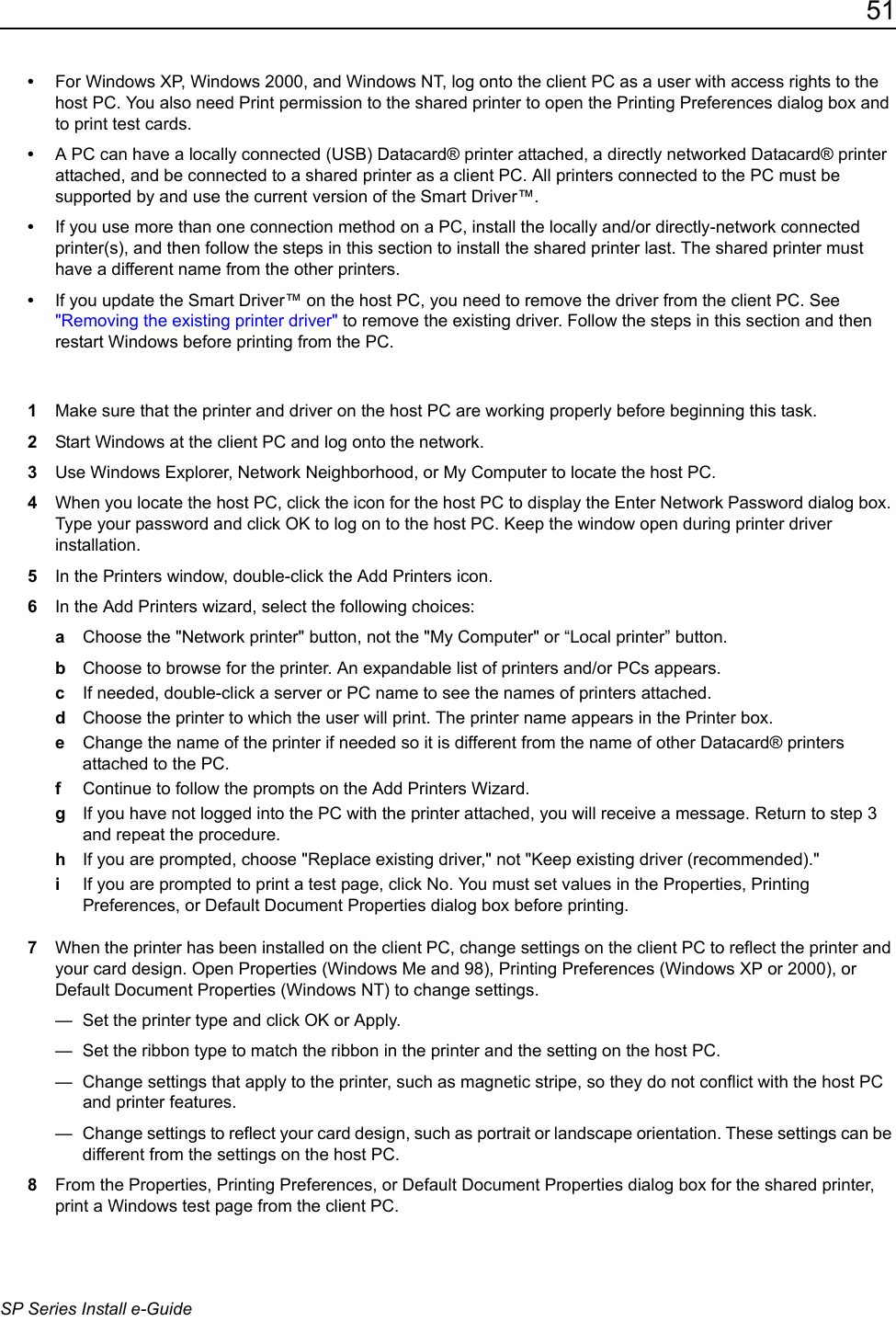 51SP Series Install e-Guide&bull;For Windows XP, Windows 2000, and Windows NT, log onto the client PC as a user with access rights to the host PC. You also need Print permission to the shared printer to open the Printing Preferences dialog box and to print test cards.&bull;A PC can have a locally connected (USB) Datacard&reg; printer attached, a directly networked Datacard&reg; printer attached, and be connected to a shared printer as a client PC. All printers connected to the PC must be supported by and use the current version of the Smart Driver&trade;.&bull;If you use more than one connection method on a PC, install the locally and/or directly-network connected printer(s), and then follow the steps in this section to install the shared printer last. The shared printer must have a different name from the other printers.&bull;If you update the Smart Driver&trade; on the host PC, you need to remove the driver from the client PC. See "Removing the existing printer driver" to remove the existing driver. Follow the steps in this section and then restart Windows before printing from the PC.1Make sure that the printer and driver on the host PC are working properly before beginning this task.2Start Windows at the client PC and log onto the network.3Use Windows Explorer, Network Neighborhood, or My Computer to locate the host PC.4When you locate the host PC, click the icon for the host PC to display the Enter Network Password dialog box. Type your password and click OK to log on to the host PC. Keep the window open during printer driver installation.5In the Printers window, double-click the Add Printers icon.6In the Add Printers wizard, select the following choices:aChoose the "Network printer" button, not the "My Computer" or &ldquo;Local printer&rdquo; button.bChoose to browse for the printer. An expandable list of printers and/or PCs appears.cIf needed, double-click a server or PC name to see the names of printers attached.dChoose the printer to which the user will print. The printer name appears in the Printer box. eChange the name of the printer if needed so it is different from the name of other Datacard&reg; printers attached to the PC.fContinue to follow the prompts on the Add Printers Wizard.gIf you have not logged into the PC with the printer attached, you will receive a message. Return to step 3 and repeat the procedure.hIf you are prompted, choose "Replace existing driver," not "Keep existing driver (recommended)."iIf you are prompted to print a test page, click No. You must set values in the Properties, Printing Preferences, or Default Document Properties dialog box before printing. 7When the printer has been installed on the client PC, change settings on the client PC to reflect the printer and your card design. Open Properties (Windows Me and 98), Printing Preferences (Windows XP or 2000), or Default Document Properties (Windows NT) to change settings.&mdash;  Set the printer type and click OK or Apply. &mdash;  Set the ribbon type to match the ribbon in the printer and the setting on the host PC.&mdash;  Change settings that apply to the printer, such as magnetic stripe, so they do not conflict with the host PC and printer features.&mdash;  Change settings to reflect your card design, such as portrait or landscape orientation. These settings can be different from the settings on the host PC.8From the Properties, Printing Preferences, or Default Document Properties dialog box for the shared printer, print a Windows test page from the client PC.