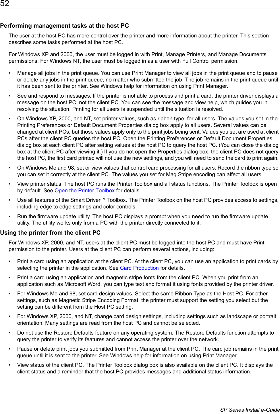 52                      SP Series Install e-GuidePerforming management tasks at the host PCThe user at the host PC has more control over the printer and more information about the printer. This section describes some tasks performed at the host PC.For Windows XP and 2000, the user must be logged in with Print, Manage Printers, and Manage Documents permissions. For Windows NT, the user must be logged in as a user with Full Control permission.&bull; Manage all jobs in the print queue. You can use Print Manager to view all jobs in the print queue and to pause or delete any jobs in the print queue, no matter who submitted the job. The job remains in the print queue until it has been sent to the printer. See Windows help for information on using Print Manager.&bull; See and respond to messages. If the printer is not able to process and print a card, the printer driver displays a message on the host PC, not the client PC. You can see the message and view help, which guides you in resolving the situation. Printing for all users is suspended until the situation is resolved. &bull; On Windows XP, 2000, and NT, set printer values, such as ribbon type, for all users. The values you set in the Printing Preferences or Default Document Properties dialog box apply to all users. Several values can be changed at client PCs, but those values apply only to the print jobs being sent. Values you set are used at client PCs after the client PC queries the host PC. Open the Printing Preferences or Default Document Properties dialog box at each client PC after setting values at the host PC to query the host PC. (You can close the dialog box at the client PC after viewing it.) If you do not open the Properties dialog box, the client PC does not query the host PC, the first card printed will not use the new settings, and you will need to send the card to print again. &bull; On Windows Me and 98, set or view values that control card processing for all users. Record the ribbon type so you can set it correctly at the client PC. The values you set for Mag Stripe encoding can affect all users.&bull; View printer status. The host PC runs the Printer Toolbox and all status functions. The Printer Toolbox is open by default. See Open the Printer Toolbox for details.&bull; Use all features of the Smart Driver&trade; Toolbox. The Printer Toolbox on the host PC provides access to settings, including edge to edge settings and color controls. &bull; Run the firmware update utility. The host PC displays a prompt when you need to run the firmware update utility. The utility works only from a PC with the printer directly connected to it.Using the printer from the client PCFor Windows XP, 2000, and NT, users at the client PC must be logged into the host PC and must have Print permission to the printer. Users at the client PC can perform several actions, including:&bull; Print a card using an application at the client PC. At the client PC, you can use an application to print cards by selecting the printer in the application. See Card Production for details.&bull; Print a card using an application and magnetic stripe fonts from the client PC. When you print from an application such as Microsoft Word, you can type text and format it using fonts provided by the printer driver. &bull; For Windows Me and 98, set card design values. Select the same Ribbon Type as the Host PC. For other settings, such as Magnetic Stripe Encoding Format, the printer must support the setting you select but the setting can be different from the Host PC setting.&bull; For Windows XP, 2000, and NT, change card design settings, including settings such as landscape or portrait orientation. Many settings are read from the host PC and cannot be selected.&bull; Do not use the Restore Defaults feature on any operating system. The Restore Defaults function attempts to query the printer to verify its features and cannot access the printer over the network.&bull; Pause or delete print jobs you submitted from Print Manager at the client PC. The card job remains in the print queue until it is sent to the printer. See Windows help for information on using Print Manager. &bull; View status of the client PC. The Printer Toolbox dialog box is also available on the client PC. It displays the client status and a reminder that the host PC provides messages and additional status information.