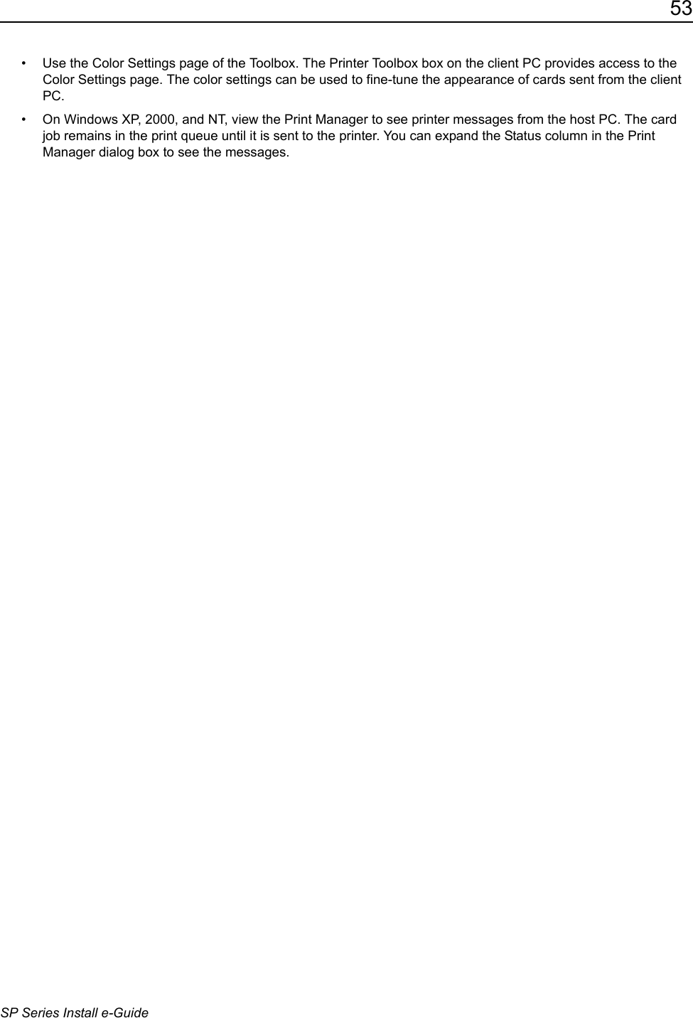 53SP Series Install e-Guide&bull; Use the Color Settings page of the Toolbox. The Printer Toolbox box on the client PC provides access to the Color Settings page. The color settings can be used to fine-tune the appearance of cards sent from the client PC.&bull; On Windows XP, 2000, and NT, view the Print Manager to see printer messages from the host PC. The card job remains in the print queue until it is sent to the printer. You can expand the Status column in the Print Manager dialog box to see the messages.
