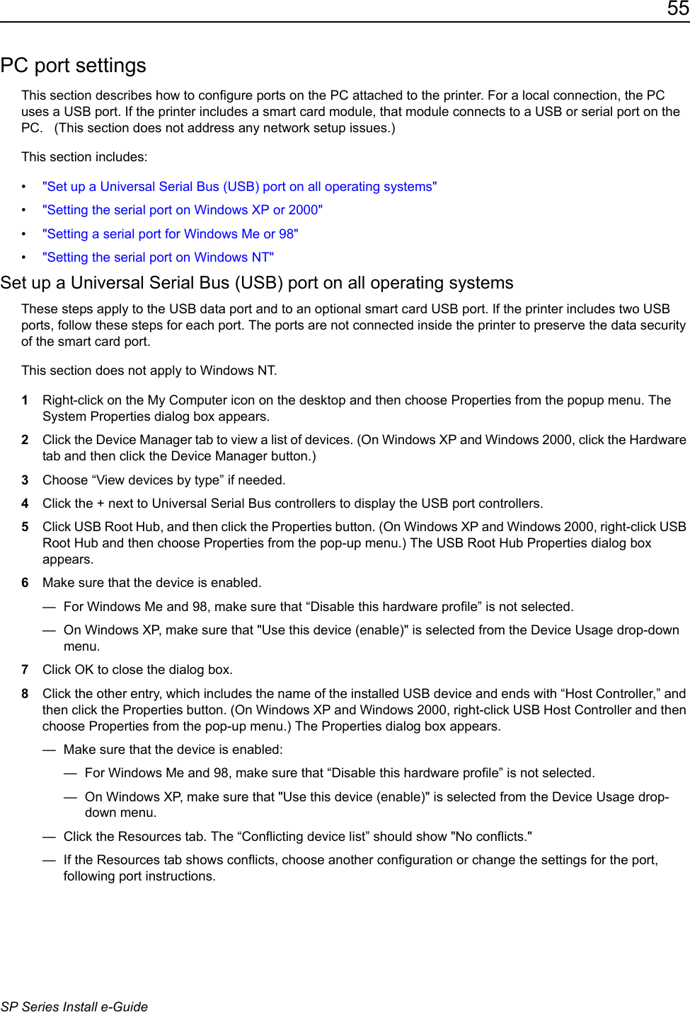 55SP Series Install e-GuidePC port settingsThis section describes how to configure ports on the PC attached to the printer. For a local connection, the PC uses a USB port. If the printer includes a smart card module, that module connects to a USB or serial port on the PC.   (This section does not address any network setup issues.)This section includes:&bull;"Set up a Universal Serial Bus (USB) port on all operating systems"&bull;"Setting the serial port on Windows XP or 2000"&bull;"Setting a serial port for Windows Me or 98"&bull;"Setting the serial port on Windows NT"Set up a Universal Serial Bus (USB) port on all operating systemsThese steps apply to the USB data port and to an optional smart card USB port. If the printer includes two USB ports, follow these steps for each port. The ports are not connected inside the printer to preserve the data security of the smart card port.This section does not apply to Windows NT.1Right-click on the My Computer icon on the desktop and then choose Properties from the popup menu. The System Properties dialog box appears.2Click the Device Manager tab to view a list of devices. (On Windows XP and Windows 2000, click the Hardware tab and then click the Device Manager button.)3Choose &ldquo;View devices by type&rdquo; if needed.4Click the + next to Universal Serial Bus controllers to display the USB port controllers. 5Click USB Root Hub, and then click the Properties button. (On Windows XP and Windows 2000, right-click USB Root Hub and then choose Properties from the pop-up menu.) The USB Root Hub Properties dialog box appears.6Make sure that the device is enabled.&mdash;  For Windows Me and 98, make sure that &ldquo;Disable this hardware profile&rdquo; is not selected. &mdash;  On Windows XP, make sure that "Use this device (enable)" is selected from the Device Usage drop-down menu.7Click OK to close the dialog box.8Click the other entry, which includes the name of the installed USB device and ends with &ldquo;Host Controller,&rdquo; and then click the Properties button. (On Windows XP and Windows 2000, right-click USB Host Controller and then choose Properties from the pop-up menu.) The Properties dialog box appears.&mdash;  Make sure that the device is enabled:&mdash;  For Windows Me and 98, make sure that &ldquo;Disable this hardware profile&rdquo; is not selected. &mdash;  On Windows XP, make sure that "Use this device (enable)" is selected from the Device Usage drop-down menu.&mdash;  Click the Resources tab. The &ldquo;Conflicting device list&rdquo; should show "No conflicts."&mdash;  If the Resources tab shows conflicts, choose another configuration or change the settings for the port, following port instructions.