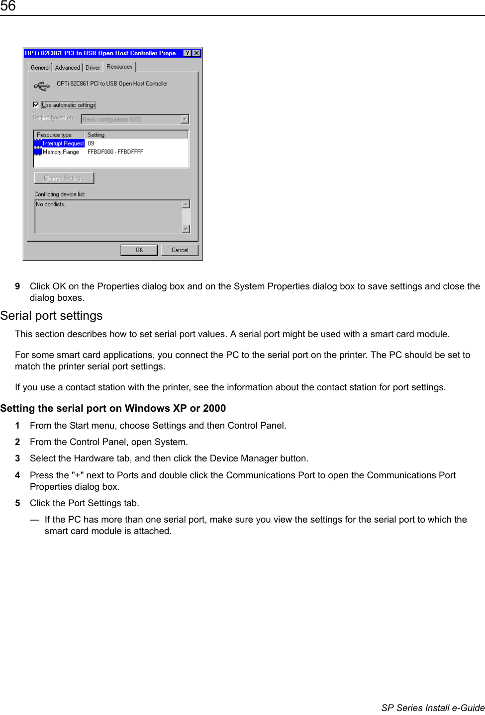 56                      SP Series Install e-Guide9Click OK on the Properties dialog box and on the System Properties dialog box to save settings and close the dialog boxes.Serial port settingsThis section describes how to set serial port values. A serial port might be used with a smart card module.For some smart card applications, you connect the PC to the serial port on the printer. The PC should be set to match the printer serial port settings.If you use a contact station with the printer, see the information about the contact station for port settings. Setting the serial port on Windows XP or 2000 1From the Start menu, choose Settings and then Control Panel. 2From the Control Panel, open System.3Select the Hardware tab, and then click the Device Manager button.4Press the "+" next to Ports and double click the Communications Port to open the Communications Port Properties dialog box.5Click the Port Settings tab.&mdash;  If the PC has more than one serial port, make sure you view the settings for the serial port to which the smart card module is attached.