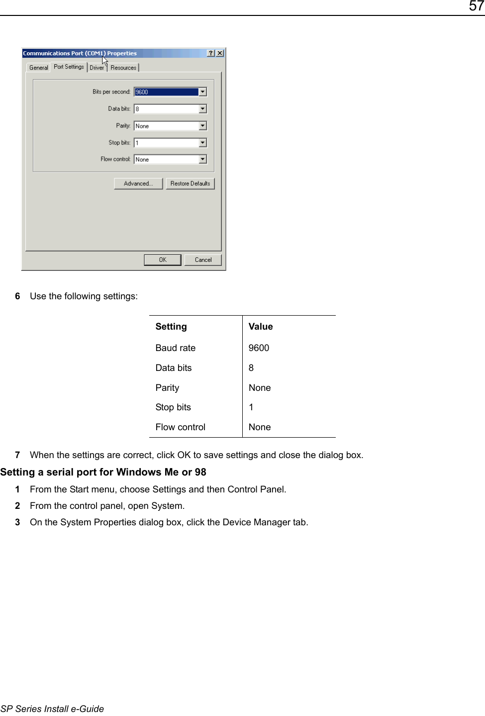 57SP Series Install e-Guide6Use the following settings:7When the settings are correct, click OK to save settings and close the dialog box.Setting a serial port for Windows Me or 981From the Start menu, choose Settings and then Control Panel. 2From the control panel, open System.3On the System Properties dialog box, click the Device Manager tab.Setting ValueBaud rate 9600Data bits 8Parity NoneStop bits 1Flow control None