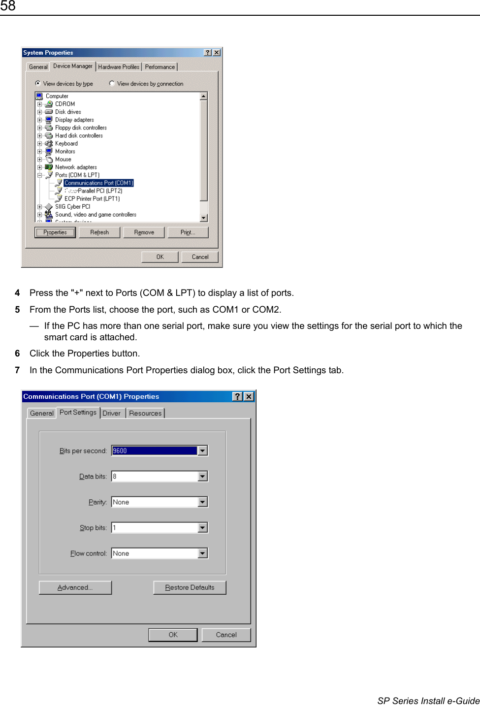 58                      SP Series Install e-Guide4Press the "+" next to Ports (COM &amp; LPT) to display a list of ports.5From the Ports list, choose the port, such as COM1 or COM2. &mdash;  If the PC has more than one serial port, make sure you view the settings for the serial port to which the smart card is attached.6Click the Properties button. 7In the Communications Port Properties dialog box, click the Port Settings tab.