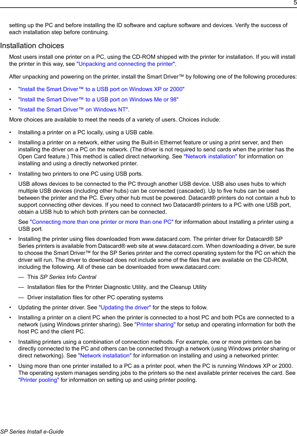 5SP Series Install e-Guidesetting up the PC and before installing the ID software and capture software and devices. Verify the success of each installation step before continuing.Installation choicesMost users install one printer on a PC, using the CD-ROM shipped with the printer for installation. If you will install the printer in this way, see "Unpacking and connecting the printer".After unpacking and powering on the printer, install the Smart Driver&trade; by following one of the following procedures:&bull;"Install the Smart Driver&trade; to a USB port on Windows XP or 2000"&bull;"Install the Smart Driver&trade; to a USB port on Windows Me or 98"&bull;"Install the Smart Driver&trade; on Windows NT".More choices are available to meet the needs of a variety of users. Choices include:&bull; Installing a printer on a PC locally, using a USB cable.&bull; Installing a printer on a network, either using the Built-in Ethernet feature or using a print server, and then installing the driver on a PC on the network. (The driver is not required to send cards when the printer has the Open Card feature.) This method is called direct networking. See "Network installation" for information on installing and using a directly networked printer.&bull; Installing two printers to one PC using USB ports. USB allows devices to be connected to the PC through another USB device. USB also uses hubs to which multiple USB devices (including other hubs) can be connected (cascaded). Up to five hubs can be used between the printer and the PC. Every other hub must be powered. Datacard&reg; printers do not contain a hub to support connecting other devices. If you need to connect two Datacard&reg; printers to a PC with one USB port, obtain a USB hub to which both printers can be connected. See "Connecting more than one printer or more than one PC" for information about installing a printer using a USB port.&bull; Installing the printer using files downloaded from www.datacard.com. The printer driver for Datacard&reg; SP Series printers is available from Datacard&reg; web site at www.datacard.com. When downloading a driver, be sure to choose the Smart Driver&trade; for the SP Series printer and the correct operating system for the PC on which the driver will run. The driver to download does not include some of the files that are available on the CD-ROM, including the following. All of these can be downloaded from www.datacard.com:&mdash; This SP Series Info Central &mdash;  Installation files for the Printer Diagnostic Utility, and the Cleanup Utility&mdash;  Driver installation files for other PC operating systems&bull; Updating the printer driver. See "Updating the driver" for the steps to follow. &bull; Installing a printer on a client PC when the printer is connected to a host PC and both PCs are connected to a network (using Windows printer sharing). See "Printer sharing" for setup and operating information for both the host PC and the client PC.&bull; Installing printers using a combination of connection methods. For example, one or more printers can be directly connected to the PC and others can be connected through a network (using Windows printer sharing or direct networking). See "Network installation" for information on installing and using a networked printer.&bull; Using more than one printer installed to a PC as a printer pool, when the PC is running Windows XP or 2000. The operating system manages sending jobs to the printers so the next available printer receives the card. See "Printer pooling" for information on setting up and using printer pooling.