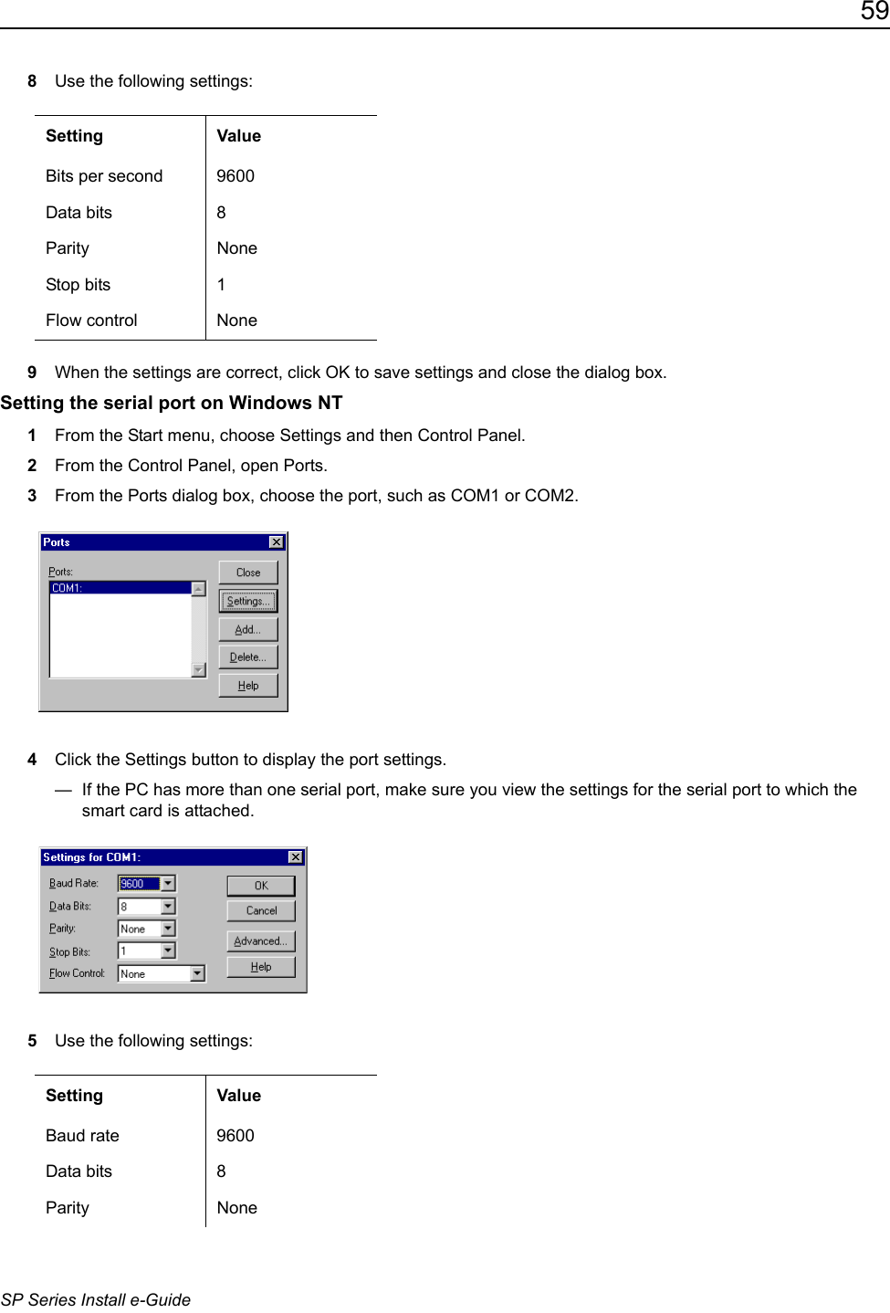 59SP Series Install e-Guide8Use the following settings:9When the settings are correct, click OK to save settings and close the dialog box.Setting the serial port on Windows NT1From the Start menu, choose Settings and then Control Panel. 2From the Control Panel, open Ports.3From the Ports dialog box, choose the port, such as COM1 or COM2.4Click the Settings button to display the port settings.&mdash;  If the PC has more than one serial port, make sure you view the settings for the serial port to which the smart card is attached.5Use the following settings:Setting ValueBits per second 9600Data bits 8Parity NoneStop bits 1Flow control NoneSetting ValueBaud rate 9600Data bits 8Parity None