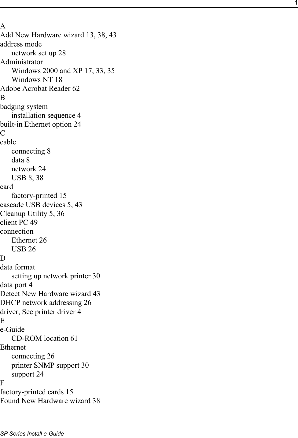 1SP Series Install e-GuideAAdd New Hardware wizard 13, 38, 43address modenetwork set up 28AdministratorWindows 2000 and XP 17, 33, 35Windows NT 18Adobe Acrobat Reader 62Bbadging systeminstallation sequence 4built-in Ethernet option 24Ccableconnecting 8data 8network 24USB 8, 38cardfactory-printed 15cascade USB devices 5, 43Cleanup Utility 5, 36client PC 49connectionEthernet 26USB 26Ddata formatsetting up network printer 30data port 4Detect New Hardware wizard 43DHCP network addressing 26driver, See printer driver 4Ee-GuideCD-ROM location 61Ethernetconnecting 26printer SNMP support 30support 24Ffactory-printed cards 15Found New Hardware wizard 38