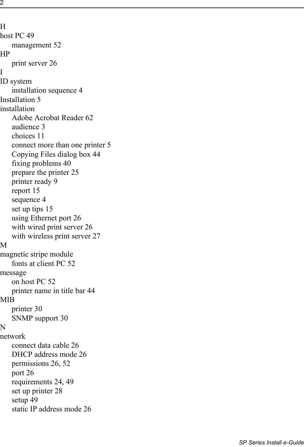 2                      SP Series Install e-GuideHhost PC 49management 52HPprint server 26IID systeminstallation sequence 4Installation 5installationAdobe Acrobat Reader 62audience 3choices 11connect more than one printer 5Copying Files dialog box 44fixing problems 40prepare the printer 25printer ready 9report 15sequence 4set up tips 15using Ethernet port 26with wired print server 26with wireless print server 27Mmagnetic stripe modulefonts at client PC 52messageon host PC 52printer name in title bar 44MIBprinter 30SNMP support 30Nnetworkconnect data cable 26DHCP address mode 26permissions 26, 52port 26requirements 24, 49set up printer 28setup 49static IP address mode 26
