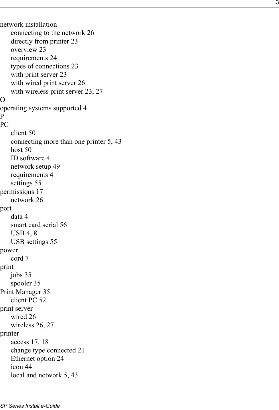 3SP Series Install e-Guidenetwork installationconnecting to the network 26directly from printer 23overview 23requirements 24types of connections 23with print server 23with wired print server 26with wireless print server 23, 27Ooperating systems supported 4PPCclient 50connecting more than one printer 5, 43host 50ID software 4network setup 49requirements 4settings 55permissions 17network 26portdata 4smart card serial 56USB 4, 8USB settings 55powercord 7printjobs 35spooler 35Print Manager 35client PC 52print serverwired 26wireless 26, 27printeraccess 17, 18change type connected 21Ethernet option 24icon 44local and network 5, 43