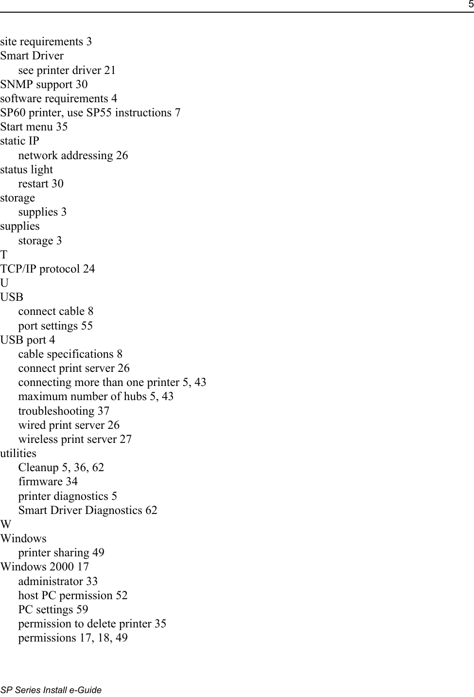 5SP Series Install e-Guidesite requirements 3Smart Driversee printer driver 21SNMP support 30software requirements 4SP60 printer, use SP55 instructions 7Start menu 35static IPnetwork addressing 26status lightrestart 30storagesupplies 3suppliesstorage 3TTCP/IP protocol 24UUSBconnect cable 8port settings 55USB port 4cable specifications 8connect print server 26connecting more than one printer 5, 43maximum number of hubs 5, 43troubleshooting 37wired print server 26wireless print server 27utilitiesCleanup 5, 36, 62firmware 34printer diagnostics 5Smart Driver Diagnostics 62WWindowsprinter sharing 49Windows 2000 17administrator 33host PC permission 52PC settings 59permission to delete printer 35permissions 17, 18, 49
