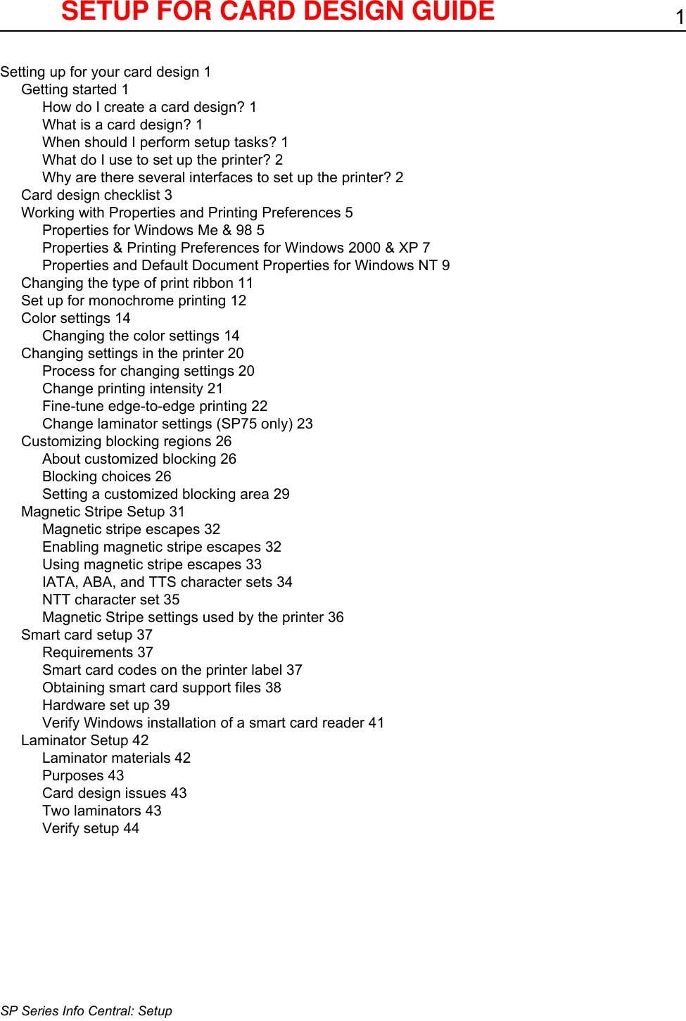 1SP Series Info Central: SetupSetting up for your card design 1Getting started 1How do I create a card design? 1What is a card design? 1When should I perform setup tasks? 1What do I use to set up the printer? 2Why are there several interfaces to set up the printer? 2Card design checklist 3Working with Properties and Printing Preferences 5Properties for Windows Me &amp; 98 5Properties &amp; Printing Preferences for Windows 2000 &amp; XP 7Properties and Default Document Properties for Windows NT 9Changing the type of print ribbon 11Set up for monochrome printing 12Color settings 14Changing the color settings 14Changing settings in the printer 20Process for changing settings 20Change printing intensity 21Fine-tune edge-to-edge printing 22Change laminator settings (SP75 only) 23Customizing blocking regions 26About customized blocking 26Blocking choices 26Setting a customized blocking area 29Magnetic Stripe Setup 31Magnetic stripe escapes 32Enabling magnetic stripe escapes 32Using magnetic stripe escapes 33IATA, ABA, and TTS character sets 34NTT character set 35Magnetic Stripe settings used by the printer 36Smart card setup 37Requirements 37Smart card codes on the printer label 37Obtaining smart card support files 38Hardware set up 39Verify Windows installation of a smart card reader 41Laminator Setup 42Laminator materials 42Purposes 43Card design issues 43Two laminators 43Verify setup 44SETUP FOR CARD DESIGN GUIDE 