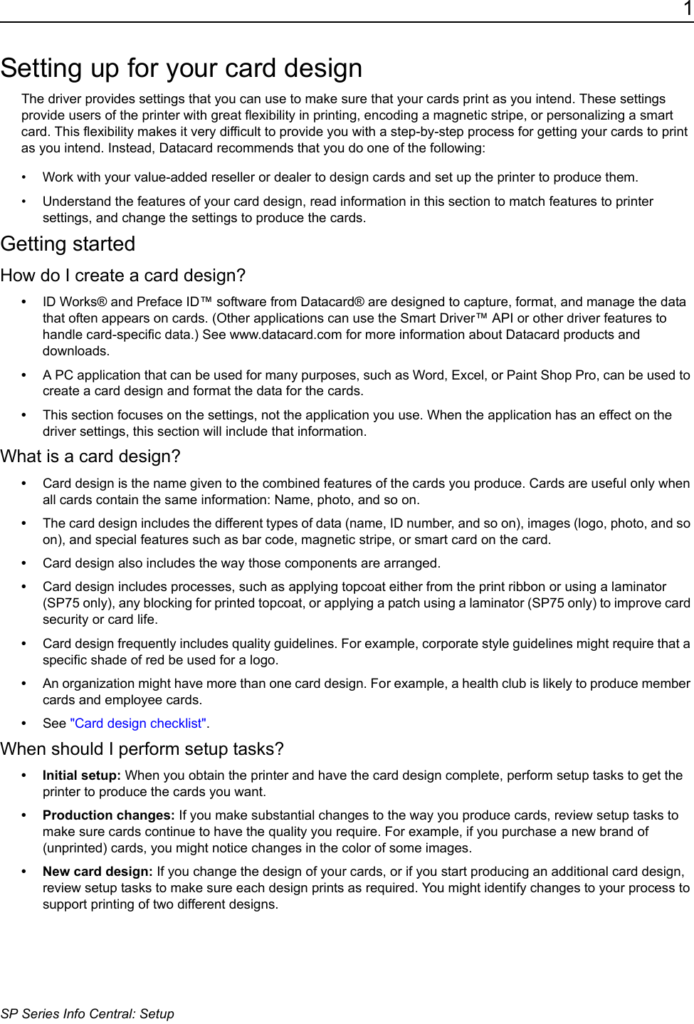 1SP Series Info Central: SetupSetting up for your card designThe driver provides settings that you can use to make sure that your cards print as you intend. These settings provide users of the printer with great flexibility in printing, encoding a magnetic stripe, or personalizing a smart card. This flexibility makes it very difficult to provide you with a step-by-step process for getting your cards to print as you intend. Instead, Datacard recommends that you do one of the following:&bull; Work with your value-added reseller or dealer to design cards and set up the printer to produce them.&bull; Understand the features of your card design, read information in this section to match features to printer settings, and change the settings to produce the cards.Getting startedHow do I create a card design?&bull;ID Works&reg; and Preface ID&trade; software from Datacard&reg; are designed to capture, format, and manage the data that often appears on cards. (Other applications can use the Smart Driver&trade; API or other driver features to handle card-specific data.) See www.datacard.com for more information about Datacard products and downloads.&bull;A PC application that can be used for many purposes, such as Word, Excel, or Paint Shop Pro, can be used to create a card design and format the data for the cards.&bull;This section focuses on the settings, not the application you use. When the application has an effect on the driver settings, this section will include that information.What is a card design?&bull;Card design is the name given to the combined features of the cards you produce. Cards are useful only when all cards contain the same information: Name, photo, and so on. &bull;The card design includes the different types of data (name, ID number, and so on), images (logo, photo, and so on), and special features such as bar code, magnetic stripe, or smart card on the card. &bull;Card design also includes the way those components are arranged. &bull;Card design includes processes, such as applying topcoat either from the print ribbon or using a laminator (SP75 only), any blocking for printed topcoat, or applying a patch using a laminator (SP75 only) to improve card security or card life.&bull;Card design frequently includes quality guidelines. For example, corporate style guidelines might require that a specific shade of red be used for a logo.&bull;An organization might have more than one card design. For example, a health club is likely to produce member cards and employee cards.&bull;See "Card design checklist".When should I perform setup tasks?&bull; Initial setup: When you obtain the printer and have the card design complete, perform setup tasks to get the printer to produce the cards you want.&bull; Production changes: If you make substantial changes to the way you produce cards, review setup tasks to make sure cards continue to have the quality you require. For example, if you purchase a new brand of (unprinted) cards, you might notice changes in the color of some images.&bull; New card design: If you change the design of your cards, or if you start producing an additional card design, review setup tasks to make sure each design prints as required. You might identify changes to your process to support printing of two different designs.