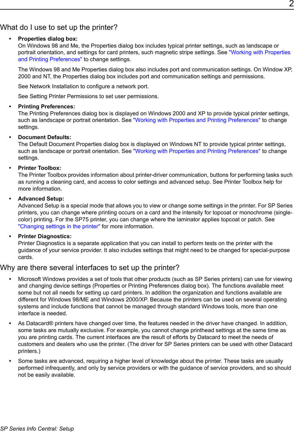 2SP Series Info Central: SetupWhat do I use to set up the printer?&bull; Properties dialog box:  On Windows 98 and Me, the Properties dialog box includes typical printer settings, such as landscape or portrait orientation, and settings for card printers, such magnetic stripe settings. See "Working with Properties and Printing Preferences" to change settings. The Windows 98 and Me Properties dialog box also includes port and communication settings. On Window XP, 2000 and NT, the Properties dialog box includes port and communication settings and permissions. See Network Installation to configure a network port. See Setting Printer Permissions to set user permissions.&bull;Printing Preferences: The Printing Preferences dialog box is displayed on Windows 2000 and XP to provide typical printer settings, such as landscape or portrait orientation. See "Working with Properties and Printing Preferences" to change settings.&bull; Document Defaults: The Default Document Properties dialog box is displayed on Windows NT to provide typical printer settings, such as landscape or portrait orientation. See "Working with Properties and Printing Preferences" to change settings.&bull; Printer Toolbox: The Printer Toolbox provides information about printer-driver communication, buttons for performing tasks such as running a cleaning card, and access to color settings and advanced setup. See Printer Toolbox help for more information.&bull; Advanced Setup: Advanced Setup is a special mode that allows you to view or change some settings in the printer. For SP Series printers, you can change where printing occurs on a card and the intensity for topcoat or monochrome (single-color) printing. For the SP75 printer, you can change where the laminator applies topcoat or patch. See "Changing settings in the printer" for more information.&bull; Printer Diagnostics: Printer Diagnostics is a separate application that you can install to perform tests on the printer with the guidance of your service provider. It also includes settings that might need to be changed for special-purpose cards.Why are there several interfaces to set up the printer?&bull;Microsoft Windows provides a set of tools that other products (such as SP Series printers) can use for viewing and changing device settings (Properties or Printing Preferences dialog box). The functions available meet some but not all needs for setting up card printers. In addition the organization and functions available are different for Windows 98/ME and Windows 2000/XP. Because the printers can be used on several operating systems and include functions that cannot be managed through standard Windows tools, more than one interface is needed.&bull;As Datacard&reg; printers have changed over time, the features needed in the driver have changed. In addition, some tasks are mutually exclusive. For example, you cannot change printhead settings at the same time as you are printing cards. The current interfaces are the result of efforts by Datacard to meet the needs of customers and dealers who use the printer. (The driver for SP Series printers can be used with other Datacard printers.)&bull;Some tasks are advanced, requiring a higher level of knowledge about the printer. These tasks are usually performed infrequently, and only by service providers or with the guidance of service providers, and so should not be easily available.