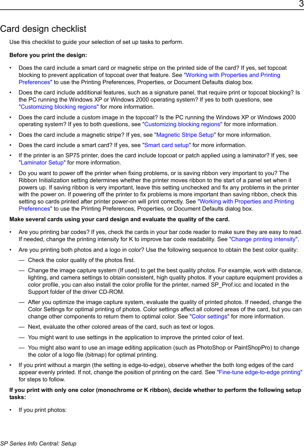 3SP Series Info Central: SetupCard design checklistUse this checklist to guide your selection of set up tasks to perform.Before you print the design:&bull; Does the card include a smart card or magnetic stripe on the printed side of the card? If yes, set topcoat blocking to prevent application of topcoat over that feature. See "Working with Properties and Printing Preferences" to use the Printing Preferences, Properties, or Document Defaults dialog box.&bull; Does the card include additional features, such as a signature panel, that require print or topcoat blocking? Is the PC running the Windows XP or Windows 2000 operating system? If yes to both questions, see "Customizing blocking regions" for more information.&bull; Does the card include a custom image in the topcoat? Is the PC running the Windows XP or Windows 2000 operating system? If yes to both questions, see "Customizing blocking regions" for more information.&bull; Does the card include a magnetic stripe? If yes, see "Magnetic Stripe Setup" for more information.&bull; Does the card include a smart card? If yes, see "Smart card setup" for more information.&bull; If the printer is an SP75 printer, does the card include topcoat or patch applied using a laminator? If yes, see "Laminator Setup" for more information.&bull; Do you want to power off the printer when fixing problems, or is saving ribbon very important to you? The Ribbon Initialization setting determines whether the printer moves ribbon to the start of a panel set when it powers up. If saving ribbon is very important, leave this setting unchecked and fix any problems in the printer with the power on. If powering off the printer to fix problems is more important than saving ribbon, check this setting so cards printed after printer power-on will print correctly. See "Working with Properties and Printing Preferences" to use the Printing Preferences, Properties, or Document Defaults dialog box.Make several cards using your card design and evaluate the quality of the card. &bull; Are you printing bar codes? If yes, check the cards in your bar code reader to make sure they are easy to read. If needed, change the printing intensity for K to improve bar code readability. See "Change printing intensity".&bull; Are you printing both photos and a logo in color? Use the following sequence to obtain the best color quality:&mdash;  Check the color quality of the photos first. &mdash;  Change the image capture system (If used) to get the best quality photos. For example, work with distance, lighting, and camera settings to obtain consistent, high quality photos. If your capture equipment provides a color profile, you can also install the color profile for the printer, named SP_Prof.icc and located in the Support folder of the driver CD-ROM.&mdash;  After you optimize the image capture system, evaluate the quality of printed photos. If needed, change the Color Settings for optimal printing of photos. Color settings affect all colored areas of the card, but you can change other components to return them to optimal color. See "Color settings" for more information.&mdash;  Next, evaluate the other colored areas of the card, such as text or logos. &mdash;  You might want to use settings in the application to improve the printed color of text.&mdash;  You might also want to use an image editing application (such as PhotoShop or PaintShopPro) to change the color of a logo file (bitmap) for optimal printing. &bull; If you print without a margin (the setting is edge-to-edge), observe whether the both long edges of the card appear evenly printed. If not, change the position of printing on the card. See "Fine-tune edge-to-edge printing" for steps to follow.If you print with only one color (monochrome or K ribbon), decide whether to perform the following setup tasks:&bull; If you print photos:
