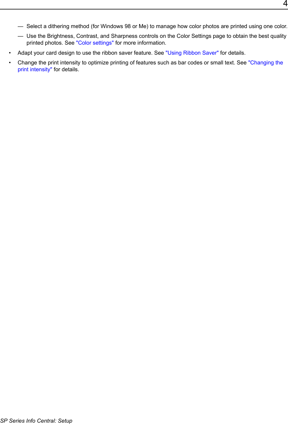 4SP Series Info Central: Setup&mdash;  Select a dithering method (for Windows 98 or Me) to manage how color photos are printed using one color.&mdash;  Use the Brightness, Contrast, and Sharpness controls on the Color Settings page to obtain the best quality printed photos. See "Color settings" for more information.&bull; Adapt your card design to use the ribbon saver feature. See "Using Ribbon Saver" for details.&bull; Change the print intensity to optimize printing of features such as bar codes or small text. See "Changing the print intensity" for details.