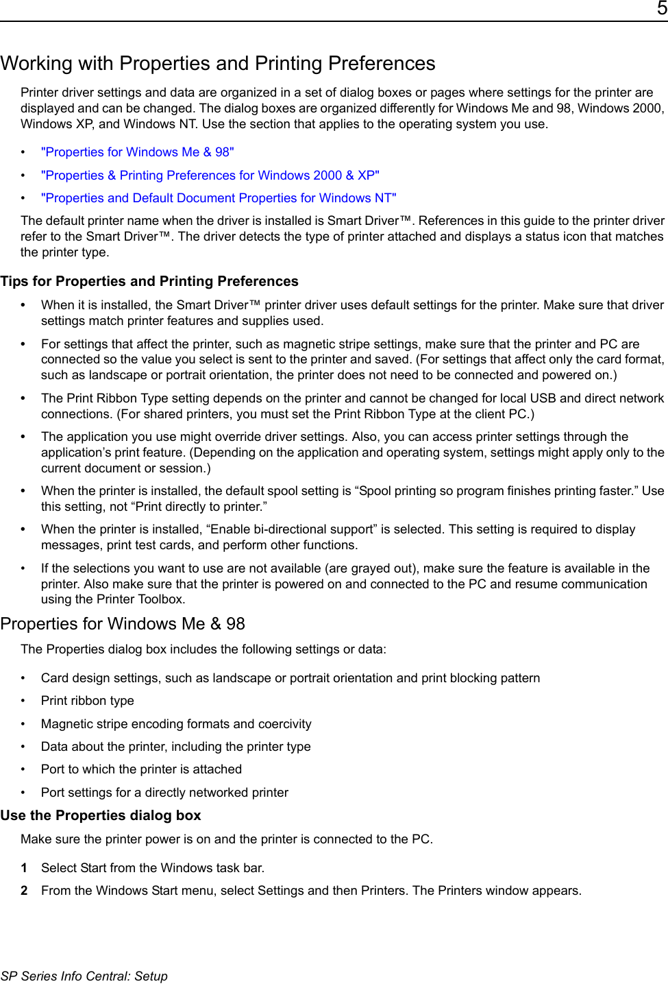 5SP Series Info Central: SetupWorking with Properties and Printing PreferencesPrinter driver settings and data are organized in a set of dialog boxes or pages where settings for the printer are displayed and can be changed. The dialog boxes are organized differently for Windows Me and 98, Windows 2000, Windows XP, and Windows NT. Use the section that applies to the operating system you use.&bull;"Properties for Windows Me &amp; 98"&bull;"Properties &amp; Printing Preferences for Windows 2000 &amp; XP"&bull;"Properties and Default Document Properties for Windows NT"The default printer name when the driver is installed is Smart Driver&trade;. References in this guide to the printer driver refer to the Smart Driver&trade;. The driver detects the type of printer attached and displays a status icon that matches the printer type.Tips for Properties and Printing Preferences&bull;When it is installed, the Smart Driver&trade; printer driver uses default settings for the printer. Make sure that driver settings match printer features and supplies used.&bull;For settings that affect the printer, such as magnetic stripe settings, make sure that the printer and PC are connected so the value you select is sent to the printer and saved. (For settings that affect only the card format, such as landscape or portrait orientation, the printer does not need to be connected and powered on.)&bull;The Print Ribbon Type setting depends on the printer and cannot be changed for local USB and direct network connections. (For shared printers, you must set the Print Ribbon Type at the client PC.) &bull;The application you use might override driver settings. Also, you can access printer settings through the application&rsquo;s print feature. (Depending on the application and operating system, settings might apply only to the current document or session.)&bull;When the printer is installed, the default spool setting is &ldquo;Spool printing so program finishes printing faster.&rdquo; Use this setting, not &ldquo;Print directly to printer.&rdquo; &bull;When the printer is installed, &ldquo;Enable bi-directional support&rdquo; is selected. This setting is required to display messages, print test cards, and perform other functions.&bull; If the selections you want to use are not available (are grayed out), make sure the feature is available in the printer. Also make sure that the printer is powered on and connected to the PC and resume communication using the Printer Toolbox. Properties for Windows Me &amp; 98The Properties dialog box includes the following settings or data: &bull; Card design settings, such as landscape or portrait orientation and print blocking pattern&bull; Print ribbon type&bull; Magnetic stripe encoding formats and coercivity&bull; Data about the printer, including the printer type &bull; Port to which the printer is attached&bull; Port settings for a directly networked printerUse the Properties dialog boxMake sure the printer power is on and the printer is connected to the PC.1Select Start from the Windows task bar.2From the Windows Start menu, select Settings and then Printers. The Printers window appears.