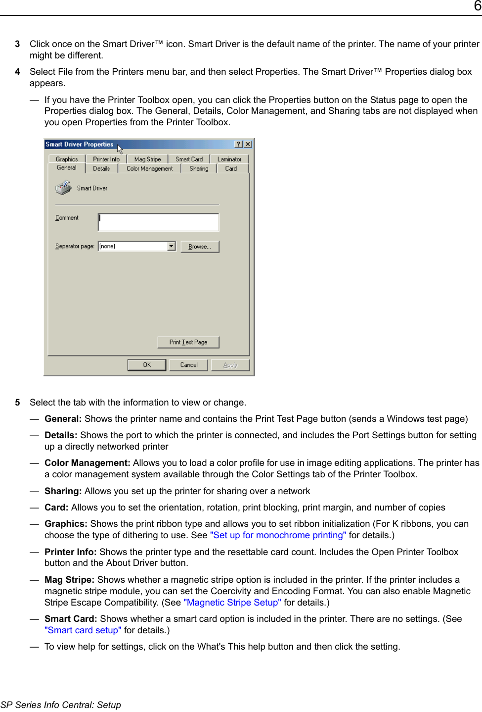 6SP Series Info Central: Setup3Click once on the Smart Driver&trade; icon. Smart Driver is the default name of the printer. The name of your printer might be different.4Select File from the Printers menu bar, and then select Properties. The Smart Driver&trade; Properties dialog box appears.&mdash;  If you have the Printer Toolbox open, you can click the Properties button on the Status page to open the Properties dialog box. The General, Details, Color Management, and Sharing tabs are not displayed when you open Properties from the Printer Toolbox.5Select the tab with the information to view or change.&mdash;  General: Shows the printer name and contains the Print Test Page button (sends a Windows test page)&mdash;  Details: Shows the port to which the printer is connected, and includes the Port Settings button for setting up a directly networked printer&mdash;  Color Management: Allows you to load a color profile for use in image editing applications. The printer has a color management system available through the Color Settings tab of the Printer Toolbox.&mdash;  Sharing: Allows you set up the printer for sharing over a network&mdash;  Card: Allows you to set the orientation, rotation, print blocking, print margin, and number of copies &mdash;  Graphics: Shows the print ribbon type and allows you to set ribbon initialization (For K ribbons, you can choose the type of dithering to use. See "Set up for monochrome printing" for details.)&mdash;  Printer Info: Shows the printer type and the resettable card count. Includes the Open Printer Toolbox button and the About Driver button.&mdash;  Mag Stripe: Shows whether a magnetic stripe option is included in the printer. If the printer includes a magnetic stripe module, you can set the Coercivity and Encoding Format. You can also enable Magnetic Stripe Escape Compatibility. (See "Magnetic Stripe Setup" for details.) &mdash;  Smart Card: Shows whether a smart card option is included in the printer. There are no settings. (See "Smart card setup" for details.) &mdash;  To view help for settings, click on the What's This help button and then click the setting.