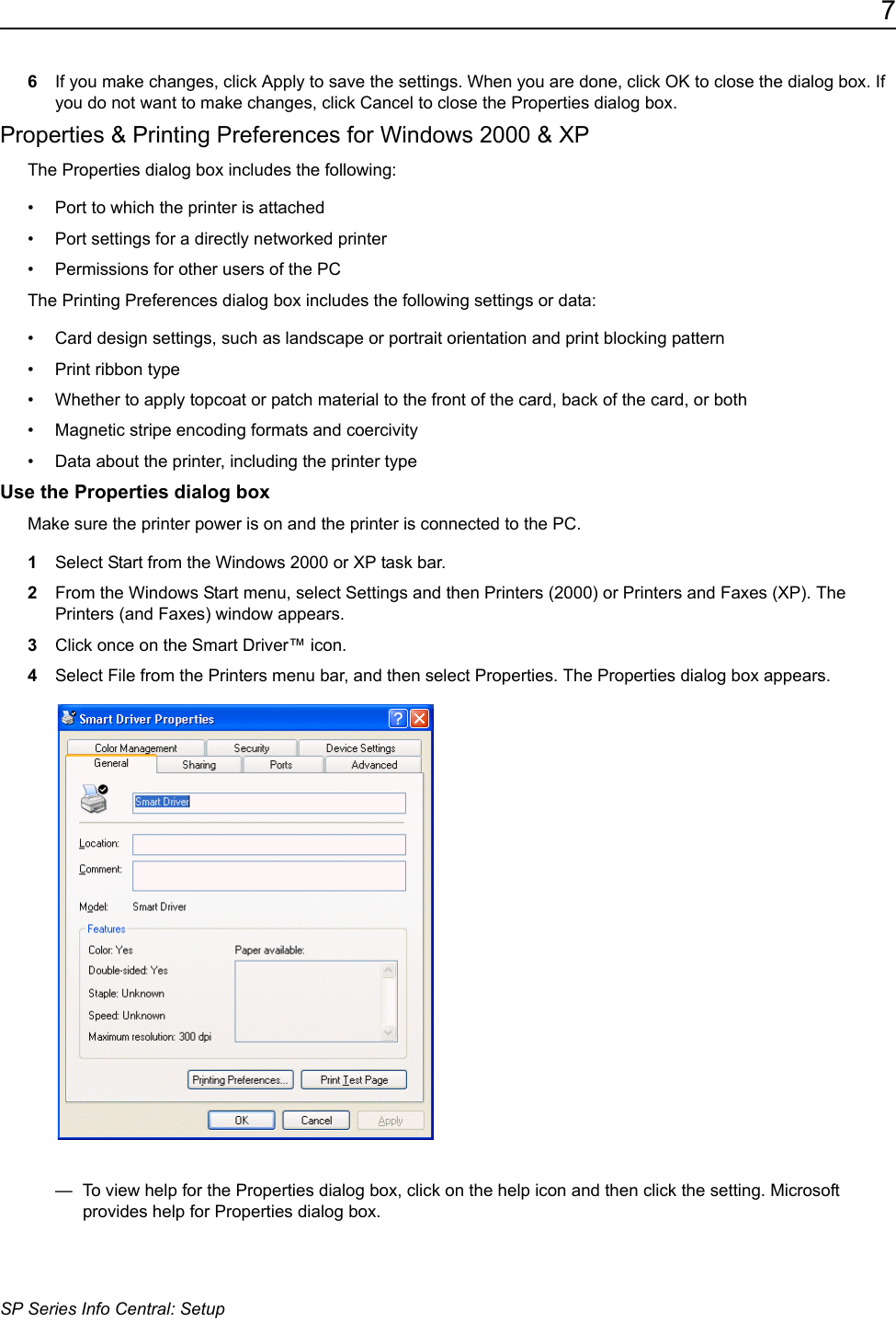 7SP Series Info Central: Setup6If you make changes, click Apply to save the settings. When you are done, click OK to close the dialog box. If you do not want to make changes, click Cancel to close the Properties dialog box.Properties &amp; Printing Preferences for Windows 2000 &amp; XPThe Properties dialog box includes the following:&bull; Port to which the printer is attached&bull; Port settings for a directly networked printer&bull; Permissions for other users of the PCThe Printing Preferences dialog box includes the following settings or data: &bull; Card design settings, such as landscape or portrait orientation and print blocking pattern&bull; Print ribbon type&bull; Whether to apply topcoat or patch material to the front of the card, back of the card, or both&bull; Magnetic stripe encoding formats and coercivity&bull; Data about the printer, including the printer type Use the Properties dialog boxMake sure the printer power is on and the printer is connected to the PC.1Select Start from the Windows 2000 or XP task bar.2From the Windows Start menu, select Settings and then Printers (2000) or Printers and Faxes (XP). The Printers (and Faxes) window appears.3Click once on the Smart Driver&trade; icon.4Select File from the Printers menu bar, and then select Properties. The Properties dialog box appears.&mdash;  To view help for the Properties dialog box, click on the help icon and then click the setting. Microsoft provides help for Properties dialog box. 