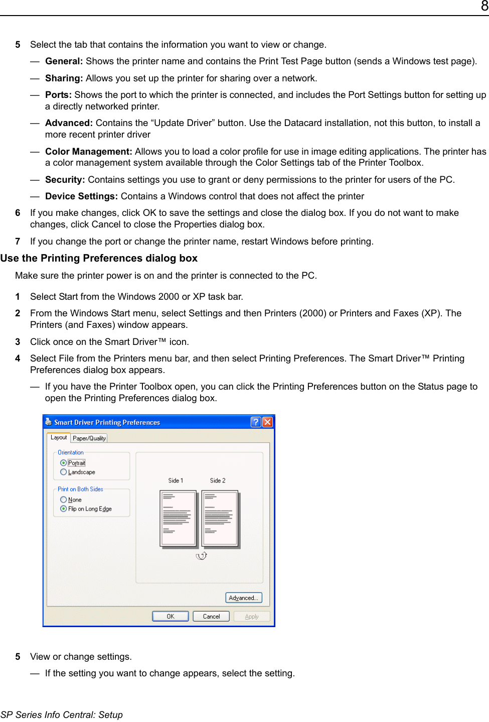 8SP Series Info Central: Setup5Select the tab that contains the information you want to view or change. &mdash;  General: Shows the printer name and contains the Print Test Page button (sends a Windows test page).&mdash;  Sharing: Allows you set up the printer for sharing over a network.&mdash;  Ports: Shows the port to which the printer is connected, and includes the Port Settings button for setting up a directly networked printer.&mdash;  Advanced: Contains the &ldquo;Update Driver&rdquo; button. Use the Datacard installation, not this button, to install a more recent printer driver&mdash;  Color Management: Allows you to load a color profile for use in image editing applications. The printer has a color management system available through the Color Settings tab of the Printer Toolbox.&mdash;  Security: Contains settings you use to grant or deny permissions to the printer for users of the PC.&mdash;  Device Settings: Contains a Windows control that does not affect the printer6If you make changes, click OK to save the settings and close the dialog box. If you do not want to make changes, click Cancel to close the Properties dialog box.7If you change the port or change the printer name, restart Windows before printing.Use the Printing Preferences dialog boxMake sure the printer power is on and the printer is connected to the PC.1Select Start from the Windows 2000 or XP task bar.2From the Windows Start menu, select Settings and then Printers (2000) or Printers and Faxes (XP). The Printers (and Faxes) window appears.3Click once on the Smart Driver&trade; icon.4Select File from the Printers menu bar, and then select Printing Preferences. The Smart Driver&trade; Printing Preferences dialog box appears.&mdash;  If you have the Printer Toolbox open, you can click the Printing Preferences button on the Status page to open the Printing Preferences dialog box.5View or change settings.&mdash;  If the setting you want to change appears, select the setting.